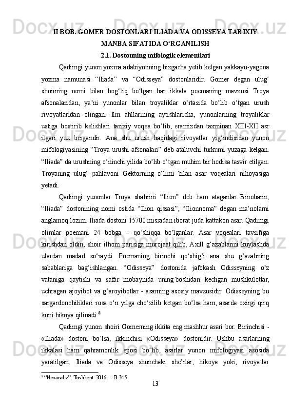 II BOB. GOMER DOSTONLARI ILIADA VA ODISSEYA TARIXIY
MANBA SIFATIDA O‘RGANILISH
2.1. Dostonning mifologik elementlari
Qadimgi yunon yozma adabiyotining bizgacha yetib kelgan yakkayu-yagona
yozma   namunasi   “Iliada”   va   “Odisseya”   dostonlaridir.   Gomer   degan   ulug‘
shoirning   nomi   bilan   bog‘liq   bo‘lgan   har   ikkala   poemaning   mavzusi   Troya
afsonalaridan,   ya‘ni   yunonlar   bilan   troyaliklar   o‘rtasida   bo‘lib   o‘tgan   urush
rivoyatlaridan   olingan.   Ilm   ahllarining   aytishlaricha,   yunonlarning   troyaliklar
ustiga   bostirib   kelishlari   tarixiy   voqea   bo‘lib,   eramizdan   taxminan   XIII-XII   asr
ilgari   yuz   bergandir.   Ana   shu   urush   haqidagi   rivoyatlar   yig‘indisidan   yunon
mifologiyasining  “Troya  urushi  afsonalari”  deb  ataluvchi   turkumi  yuzaga  kelgan.
“Iliada” da urushning o‘ninchi yilida bo‘lib o‘tgan muhim bir hodisa tasvir etilgan.
Troyaning   ulug‘   pahlavoni   Gektorning   o‘limi   bilan   asar   voqealari   nihoyasiga
yetadi.
Qadimgi   yunonlar   Troya   shahrini   “Ilion”   deb   ham   ataganlar.   Binobarin,
“Iliada”   dostonining   nomi   ostida   “Ilion   qissasi”,   “Ilionnoma”   degan   ma‘nolarni
anglamoq lozim. Iliada dostoni 15700 misradan iborat juda kattakon asar. Qadimgi
olimlar   poemani   24   bobga   –   qo‘shiqqa   bo‘lganlar.   Asar   voqealari   tavsifiga
kirishdan   oldin,   shoir   ilhom   parisiga   murojaat   qilib,   Axill   g‘azablarini   kuylashda
ulardan   madad   so‘raydi.   Poemaning   birinchi   qo‘shig‘i   ana   shu   g‘azabning
sabablariga   bag‘ishlangan.   “Odisseya”   dostonida   jafokash   Odisseyning   o‘z
vataniga   qaytishi   va   safar   mobaynida   uning   boshidan   kechgan   mushkulotlar,
uchragan   ajoyibot   va   g‘aroyibotlar   -   asarning   asosiy   mavzusidir.   Odisseyning   bu
sargardonchiliklari   rosa   o‘n   yilga   cho‘zilib   ketgan   bo‘lsa   ham,   asarda   oxirgi   qirq
kuni hikoya qilinadi. 8
Qadimgi yunon shoiri Gomerning ikkita eng mashhur asari bor. Birinchisi -
«Iliada»   dostoni   bo‘lsa,   ikkinchisi   «Odisseya»   dostonidir.   Ushbu   asarlarning
ikkalasi   ham   qahramonlik   eposi   bo‘lib,   asarlar   yunon   mifologiyasi   asosida
yaratilgan,   Iliada   va   Odisseya   shunchaki   she’rlar,   hikoya   yoki,   rivoyatlar
8
 “Neoanaliz”. Toshkent. 2016 . - B 345
13 