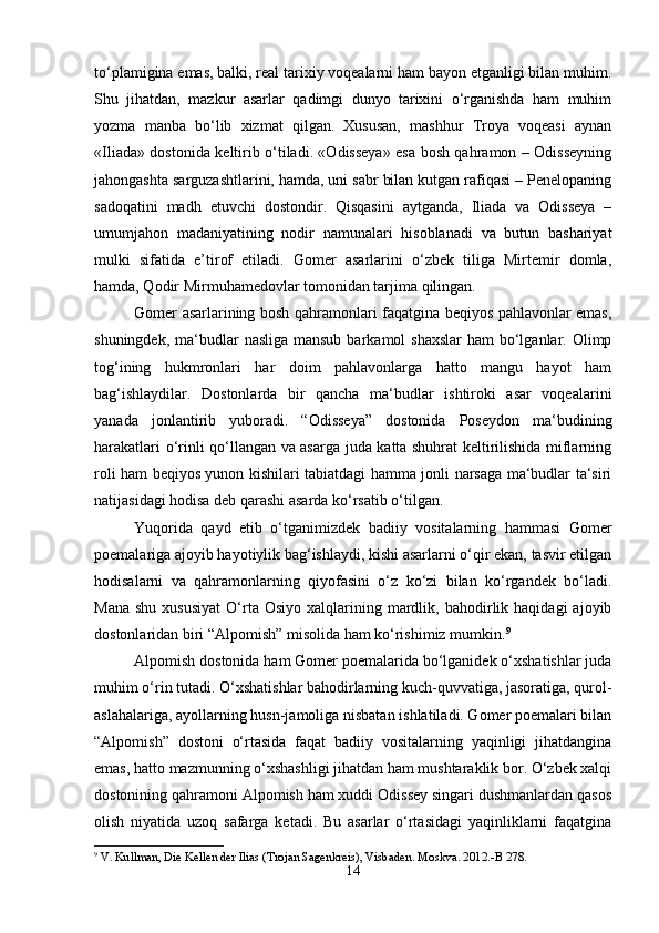 to‘plamigina emas, balki, real tarixiy voqealarni ham bayon etganligi bilan muhim.
Shu   jihatdan,   mazkur   asarlar   qadimgi   dunyo   tarixini   o‘rganishda   ham   muhim
yozma   manba   bo‘lib   xizmat   qilgan.   Xususan,   mashhur   Troya   voqeasi   aynan
«Iliada» dostonida keltirib o‘tiladi. «Odisseya» esa bosh qahramon – Odisseyning
jahongashta sarguzashtlarini, hamda, uni sabr bilan kutgan rafiqasi – Penelopaning
sadoqatini   madh   etuvchi   dostondir.   Qisqasini   aytganda,   Iliada   va   Odisseya   –
umumjahon   madaniyatining   nodir   namunalari   hisoblanadi   va   butun   bashariyat
mulki   sifatida   e’tirof   etiladi.   Gomer   asarlarini   o‘zbek   tiliga   Mirtemir   domla,
hamda, Qodir Mirmuhamedovlar tomonidan tarjima qilingan.
Gomer asarlarining bosh qahramonlari faqatgina beqiyos pahlavonlar emas,
shuningdek, ma‘budlar  nasliga mansub  barkamol  shaxslar  ham  bo‘lganlar. Olimp
tog‘ining   hukmronlari   har   doim   pahlavonlarga   hatto   mangu   hayot   ham
bag‘ishlaydilar.   Dostonlarda   bir   qancha   ma‘budlar   ishtiroki   asar   voqealarini
yanada   jonlantirib   yuboradi.   “Odisseya”   dostonida   Poseydon   ma‘budining
harakatlari o‘rinli qo‘llangan va asarga juda katta shuhrat keltirilishida miflarning
roli ham beqiyos yunon kishilari tabiatdagi hamma jonli narsaga ma‘budlar ta‘siri
natijasidagi hodisa deb qarashi asarda ko‘rsatib o‘tilgan.
Yuqorida   qayd   etib   o‘tganimizdek   badiiy   vositalarning   hammasi   Gomer
poemalariga ajoyib hayotiylik bag‘ishlaydi, kishi asarlarni o‘qir ekan, tasvir etilgan
hodisalarni   va   qahramonlarning   qiyofasini   o‘z   ko‘zi   bilan   ko‘rgandek   bo‘ladi.
Mana   shu  xususiyat  O‘rta  Osiyo   xalqlarining  mardlik,  bahodirlik  haqidagi   ajoyib
dostonlaridan biri “Alpomish” misolida ham ko‘rishimiz mumkin. 9
Alpomish dostonida ham Gomer poemalarida bo‘lganidek o‘xshatishlar juda
muhim o‘rin tutadi. O‘xshatishlar bahodirlarning kuch-quvvatiga, jasoratiga, qurol-
aslahalariga, ayollarning husn-jamoliga nisbatan ishlatiladi. Gomer poemalari bilan
“Alpomish”   dostoni   o‘rtasida   faqat   badiiy   vositalarning   yaqinligi   jihatdangina
emas, hatto mazmunning o‘xshashligi jihatdan ham mushtaraklik bor. O‘zbek xalqi
dostonining qahramoni Alpomish ham xuddi Odissey singari dushmanlardan qasos
olish   niyatida   uzoq   safarga   ketadi.   Bu   asarlar   o‘rtasidagi   yaqinliklarni   faqatgina
9
 V. Kullman, Die Kellen der Ilias (Trojan Sagenkreis), Visbaden. Moskva. 2012.-B 278.
14 