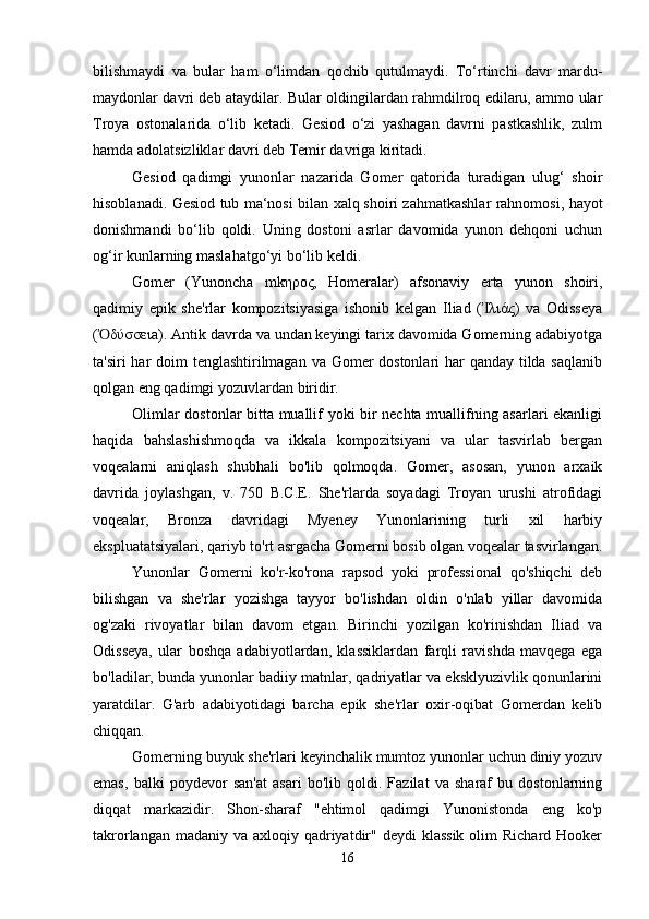 bilishmaydi   va   bular   ham   o‘limdan   qochib   qutulmaydi.   To‘rtinchi   davr   mardu-
maydonlar davri deb ataydilar. Bular oldingilardan rahmdilroq edilaru, ammo ular
Troya   ostonalarida   o‘lib   ketadi.   Gesiod   o‘zi   yashagan   davrni   pastkashlik,   zulm
hamda adolatsizliklar davri deb Temir davriga kiritadi. 
Gesiod   qadimgi   yunonlar   nazarida   Gomer   qatorida   turadigan   ulug‘   shoir
hisoblanadi. Gesiod tub ma‘nosi bilan xalq   shoiri zahmatkashlar rahnomosi, hayot
donishmandi   bo‘lib   qoldi.   Uning   dostoni   asrlar   davomida   yunon   dehqoni   uchun
og‘ir kunlarning maslahatgo‘yi bo‘lib keldi.
Gomer   (Yunoncha   mkηρος,   Homeralar)   afsonaviy   erta   yunon   shoiri,
qadimiy   epik   she'rlar   kompozitsiyasiga   ishonib   kelgan   Iliad   ( λιάς)   va   OdisseyaἸ
( δύσσειa). Antik davrda va undan keyingi tarix davomida Gomerning adabiyotga	
Ὀ
ta'siri  har doim tenglashtirilmagan va Gomer dostonlari har  qanday tilda saqlanib
qolgan eng qadimgi yozuvlardan biridir. 
Olimlar dostonlar bitta muallif yoki bir nechta muallifning asarlari ekanligi
haqida   bahslashishmoqda   va   ikkala   kompozitsiyani   va   ular   tasvirlab   bergan
voqealarni   aniqlash   shubhali   bo'lib   qolmoqda.   Gomer,   asosan,   yunon   arxaik
davrida   joylashgan,   v.   750   B.C.E.   She'rlarda   soyadagi   Troyan   urushi   atrofidagi
voqealar,   Bronza   davridagi   Myeney   Yunonlarining   turli   xil   harbiy
ekspluatatsiyalari, qariyb to'rt asrgacha Gomerni bosib olgan voqealar tasvirlangan.
Yunonlar   Gomerni   ko'r-ko'rona   rapsod   yoki   professional   qo'shiqchi   deb
bilishgan   va   she'rlar   yozishga   tayyor   bo'lishdan   oldin   o'nlab   yillar   davomida
og'zaki   rivoyatlar   bilan   davom   etgan.   Birinchi   yozilgan   ko'rinishdan   Iliad   va
Odisseya,   ular   boshqa   adabiyotlardan,   klassiklardan   farqli   ravishda   mavqega   ega
bo'ladilar, bunda yunonlar badiiy matnlar, qadriyatlar va eksklyuzivlik qonunlarini
yaratdilar.   G'arb   adabiyotidagi   barcha   epik   she'rlar   oxir-oqibat   Gomerdan   kelib
chiqqan.
Gomerning buyuk she'rlari keyinchalik mumtoz yunonlar uchun diniy yozuv
emas,   balki   poydevor   san'at   asari   bo'lib   qoldi.   Fazilat   va   sharaf   bu   dostonlarning
diqqat   markazidir.   Shon-sharaf   "ehtimol   qadimgi   Yunonistonda   eng   ko'p
takrorlangan madaniy va  axloqiy qadriyatdir" deydi  klassik  olim  Richard Hooker
16 