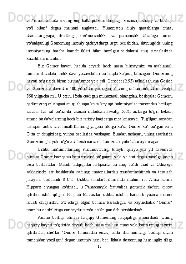 va   "inson   sifatida   sizning   eng   katta   potentsialingizga   erishish,   axloqiy   va   boshqa
yo'l   bilan"   degan   ma'noni   anglatadi.   Yunoniston   diniy   qarashlarga   emas,
dramaturgiyaga,   ilm-fanga,   me'morchilikka   va   gumanistik   falsafaga   tomon
yo'nalganligi Gomerning insoniy qadriyatlarga urg'u berishidan, shuningdek, uning
insoniyatning   barcha   kamchiliklari   bilan   buzilgan   xudolarni   aniq   tasvirlashida
kuzatilishi mumkin.
Biz   Gomer   hayoti   haqida   deyarli   hech   narsa   bilmaymiz;   va   ajablanarli
tomoni shundaki, antik davr yozuvchilari bu haqda ko'proq bilishgan. Gomerning
hayoti to'g'risida biron bir ma'lumot yo'q edi. Gerodot (2.53) ta'kidlashicha Gesiod
va   Gomer   o'z   davridan   400   yil   oldin   yashagan,   shuning   uchun   miloddan   avvalgi
850 yilgacha mil. U o'zini ifoda etadigan munozarali ohangdan, boshqalar Gomerni
qadimiyroq qilishgani aniq; shunga ko'ra keyingi hokimiyatlar tomonidan berilgan
sanalar   har   xil   bo'lsa-da,   asosan   miloddan   avvalgi   X-XI   asrlarga   to'g'ri   keladi,
ammo bu da'volarning hech biri tarixiy haqiqatga mos kelmaydi. Tug'ilgan sanadan
tashqari, antik davr mualliflarining yagona fikriga ko'ra, Gomer  ko'r bo'lgan va u
O'rta er dengizidagi yunon orollarida yashagan. Bundan tashqari, uning asarlarida
Gomerning hayoti to'g'risida hech narsa ma'lum emas yoki hatto aytilmagan. 
Ushbu   ma'lumotlarning   etishmovchiligi   tufayli,   qariyb   yuz   yil   davomida
olimlar Gomer haqiqatan ham mavjud bo'lganmi yoki yo'qmi degan savolga javob
bera   boshladilar.   Matnli   tadqiqotlar   natijasida   bu   aniq   bo'ldi   Iliad   va   Odisseya
sakkizinchi   asr   boshlarida   qadimgi   materiallardan   standartlashtirish   va   tozalash
jarayoni   boshlandi   B.C.E.   Ushbu   standartlashtirishda   muhim   rol   Afina   zolimi
Hipparx   o'ynagan   ko'rinadi,   u   Panatenayik   festivalida   gomerik   she'rini   qiroat
qilishni   isloh   qilgan.   Ko'plab   klassistlar   ushbu   islohot   kanonik   yozma   matnni
ishlab   chiqarishni   o'z   ichiga   olgan   bo'lishi   kerakligini   va   keyinchalik   "Gomer"
nomi bu qo'shilishga qandaydir tarzda qo'shilgan deb hisoblashadi.
Ammo   boshqa   olimlar   haqiqiy   Gomerning   haqiqatiga   ishonishadi.   Uning
haqiqiy hayoti to'g'risida deyarli hech narsa ma'lum emas yoki hatto uning taxmin
qilishicha,   she'rlar   "Gomer   tomonidan   emas,   balki   shu   nomdagi   boshqa   odam
tomonidan yozilgan" degan umumiy hazil bor. Ikkala dostonning ham ingliz tiliga
17 