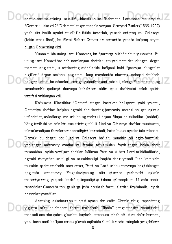 poetik   tarjimalarining   muallifi,   klassik   olim   Richmond   Lattimore   bir   paytlar
"Gomer: u kim edi?" Deb nomlangan maqola yozgan. Semyuel Butler (1835-1902)
yosh   sitsiliyalik   ayolni   muallif   sifatida   tasvirlab,   yanada   aniqroq   edi   Odisseya
(lekin   emas   Iliad),   bu   fikrni   Robert   Graves   o'z   romanida   yanada   ko'proq   bayon
qilgan Gomerning qizi.
Yunon tilida uning ismi Homēros, bu "garovga olish" uchun yunoncha. Bu
uning   ismi   Homeridae   deb   nomlangan   shoirlar   jamiyati   nomidan   olingan,   degan
ma'noni   anglatadi,   u   asirlarning   avlodlarida   bo'lgani   kabi   "garovga   olinganlar
o'g'illari"   degan   ma'noni   anglatadi.   Jang   maydonida   ularning   sadoqati   shubhali
bo'lgani uchun bu odamlar urushga yuborilmagani sababli, ularga Yunonistonning
savodxonlik   qadimgi   dunyoga   kelishidan   oldin   epik   she'riyatni   eslab   qolish
vazifasi yuklangan edi.
Ko'pincha   Klassiklar   "Gomer"   singari   bastakor   bo'lganmi   yoki   yo'qmi,
Gomeriya   she'rlari   ko'plab   og'zaki   shoirlarning   jamoaviy   merosi   bo'lgan   og'zaki
urf-odatlar, avlodlarga xos  uslubning mahsuli  degan  fikrga qo'shiladilar. (aoidoi).
Ning tuzilishi  va so'z birikmalarining tahlili Iliad va Odisseya she'rlar  muntazam,
takrorlanadigan iboralardan iboratligini ko'rsatadi; hatto butun oyatlar takrorlanadi.
Demak,   bu   degani   bor   Iliad   va   Odisseya   bo'lishi   mumkin   edi   og'iz-formulali
yodlangan   an'anaviy   oyatlar   va   fazalar   to'plamidan   foydalangan   holda   shoir
tomonidan   joyida   yozilgan   she'rlar.   Milman   Parri   va   Albert   Lord   ta'kidladilarki,
og'zaki   rivoyatlar   uzunligi   va   murakkabligi   haqida   she'r   yozadi   Iliad   ko'rinishi
mumkin   qadar   unchalik   mos   emas;   Parri   va   Lord   ushbu   mavzuga   bag'ishlangan
qog'ozda   zamonaviy   Yugoslaviyaning   olis   qismida   yashovchi   og'zaki
madaniyatning   yaqinda   kashf   qilinganligiga   ishora   qilmoqdalar.   U   erda   shoir-
rapsodolar Gomerda topilganlarga juda o'xshash  formulalardan foydalanib, joyida
dostonlar yozadilar.
Asarning   kulminatsion   nuqtasi   aynan   shu   erdir.   Chunki   ulug’   rapsodning
yigirma   to’rt   qo’shiqdan   iborat   mahobatli   “Iliada”   jangnomasini   yaratishdan
maqsadi ana shu qahru g’azabni kuylash, tarannum qilish edi. Aziz do’st hurmati,
yodi bosh omil bo’lgan ushbu g’azab oqibatda ilionlik necha minglab jangchilarni
18