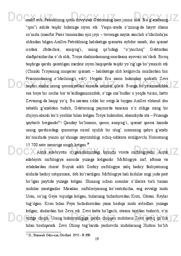 mahf etib, Patroklning qotili dovyurak Gektorning ham jonini oldi. Bu g’azabning
“qon”i   aslida   taqdir   hukmiga   isyon   edi.   Yaqin-orada   o’zining-da   hayot   shami
so’nishi (manfur Paris tomonidan ojiz joyi – tovoniga nayza sanchib o’ldirilishi)ni
oldindan bilgan Axilles Patroklning halokatiga qismatni aybdor sanab, shu qismat
irodasi   ifodachisi,   aniqrog’i,   uning   qo’lidagi   “o’yinchoq”   Gektordan
shafqatsizlarcha o’ch oldi, Troya shahzodasining murdasini ayovsiz xo’rladi. Biroq
taqdirga qarshi qaratilgan mazkur isyon haqiqatda taqdir yo’rig’iga bo’ysunish edi
(Chunki   Troyaning   muqarrar   qismati   –   halokatiga   olib   kelguvchi   omillardan   biri
Priamzodaning   o’ldirilmog’i   edi!).   Negaki   Eru   samo   hukmdori   qudratli   Zevs
taqdiri   azalni   uning   qonuniyatlari   asosida   nazorat   qiladi.   Bunga   bo’ysunmaslikka
esa boya bir necha bor ta’kidlaganimizdek, o’zga ma’budlar u yoqda tursin, hatto
Zevsning-da haqqi yo’q. Bu narsani  ichki  bir sezgi-la tuygan Axilles ehtimol  shu
sababli   g’azabdan   tushib,   Gektorning   pajmurda   tanasini   o’z   oldiga   ming   bir
iltijoyu alamli ko’z yoshlar bilan kelgan Troya hukmdori, alamdiyda ota – Priamga
qaytarib   bergandir?!   Qanday   bo’lmasin,   qasos,   aniqrog’i,   qismat   qasosi   hamda
uning   qarshisidagi   qumursqa   misol   ojizlik   bir   ulug’   insonning   qahru   g’azabi
ko’rinishida  yunon qo’shiniga  xayrixohligi   ochiq-oshkora sezilguvchi   Homerning
15 700 satri zamiriga singib ketgan. 10
Antik   adabiyotni   o’rganishimizdagi   birinchi   vosita   mifologiyadir.   Antik
adabiyoti   mifologiya   asosida   yuzaga   kelgandir.   Mifologiya   mif,   afsona   va
ertakdardan   iborat.   Buyuk   adib   Gorkiy   mifologiya   xalq   badiiy   faoliyatining
alohida badiiy ustqurmasi, deb ko’rsatilgan. Mifologiya hali kishilar ongi juda past
bo’lgan   paytida   yuzaga   kelgan.   Shuning   uchun   insonlar   o’zlarira   turli   tuman
xudolar   yaratganlar.   Masalan:   mifoloriyaning   ko’rsatishicha,   eng   avvalgi   xudo
Uran,   so’ng   Geya   vujudga   kelgan,   bularning   birlashuvidan   Kron,   Okean.   Reylar
tug’ilgan.   Kron   bilan   Peya   birlashuvidan   yana   boshqa   xudo   avlodlari   yuzaga
kelgan, shulardan biri Zevs edi. Zevs katta bo’lgach, otasini  taxtdan tushirib, o’zi
taxtga   chiqdi.   Uning   hukmronligiga   qarshi   chiqqan   xudolarni   Zevs   qattiq   qo’llik
bilan   boshqaradi.   Zevs   Olimp   tog’larida   yashovchi   xudolarning   Xudosi   bo’lib
10
 D., Homerik Odisseya, Oksford. 1955.- B 390.
19 