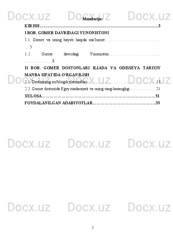 Mundarija:
KIRISH.....................................................................................................................3
I BOB. GOMER DAVRIDAGI YUNONISTONI
1.1.   Gomer   va   uning   hayoti   haqida   ma’lumot…………………………………...
….5
1.2.   Gomer   davridagi   Yunoniston………………………………...
………………...8
II   BOB.   GOMER   DOSTONLARI   ILIADA   VA   ODISSEYA   TARIXIY
MANBA SIFATIDA O‘RGANILISH
2.1. Dostonning mifologik elementlari....................................................................13
2.2. Gomer dostonida Egey madaniyati va uning rang-barangligi..........................21
XULOSA…………………………………………………………………………31
FOYDALANILGAN ADABIYOTLAR………………………………………..33
2 