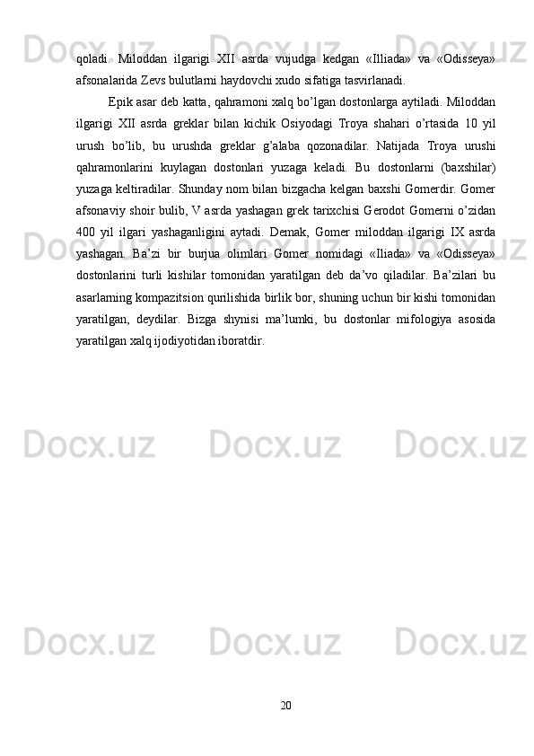 qoladi.   Miloddan   ilgarigi   XII   asrda   vujudga   kedgan   «Illiada»   va   «Odisseya»
afsonalarida Zevs bulutlarni haydovchi xudo sifatiga tasvirlanadi.
Epik asar deb katta, qahramoni xalq bo’lgan dostonlarga aytiladi. Miloddan
ilgarigi   XII   asrda   greklar   bilan   kichik   Osiyodagi   Troya   shahari   o’rtasida   10   yil
urush   bo’lib,   bu   urushda   greklar   g’alaba   qozonadilar.   Natijada   Troya   urushi
qahramonlarini   kuylagan   dostonlari   yuzaga   keladi.   Bu   dostonlarni   (baxshilar)
yuzaga keltiradilar. Shunday nom bilan bizgacha kelgan baxshi Gomerdir. Gomer
afsonaviy shoir bulib, V asrda yashagan grek tarixchisi Gerodot Gomerni o’zidan
400   yil   ilgari   yashaganligini   aytadi.   Demak,   Gomer   miloddan   ilgarigi   IX   asrda
yashagan.   Ba’zi   bir   burjua   olimlari   Gomer   nomidagi   «Iliada»   va   «Odisseya»
dostonlarini   turli   kishilar   tomonidan   yaratilgan   deb   da’vo   qiladilar.   Ba’zilari   bu
asarlarning kompazitsion qurilishida birlik bor, shuning uchun bir kishi tomonidan
yaratilgan,   deydilar.   Bizga   shynisi   ma’lumki,   bu   dostonlar   mifologiya   asosida
yaratilgan xalq ijodiyotidan iboratdir.
20 