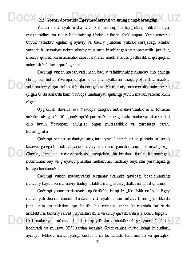 2.2. Gomer dostonida Egey madaniyati va uning rang-barangligi
Yunon   madaniyati   o`sha   davr   kishilarining   his-tuyg`ulari,   intilishlari-yu,
orzu-umidlari   va   ruhiy   holatlarining   ifodasi   sifatida   shakllangan.   Yunonistonlik
buyuk   tafakkur   egalari   g`oyaviy   va   badiiy   jihatdan   yuksak   darajadagi   asarlar
yaratishib,   insoniyat   uchun   abadiy   muammo   hisoblangan   vatanparvarlik,   jasurlik,
insoniy qudrat, kurashchanlik kabi hislatlarni madh etishib, pastkashlik, qurqoqlik,
sotqinlik kabilarni qoralaganlar. 
Qadimgi yunon madaniyati inson badiiy tafakkurining shunday cho`qqisiga
chiqqanki,  butun   Yevropa  xalqlari   o`z   madaniyatlarini   taraqqiy  ettirishda   mazkur
xalq madaniyatiga etalon sifatida qaraganlar. Hatto diniy mutaassiblik hukmronlik
qilgan O`rta asrlarda ham Yevropa madaniyati qadimgi yunon madaniyatidan kuch
olgan. 
Uyg`onish   davrida   esa   Yevropa   xalqlari   antik   davr/,,antik"so`zi   lotincha
so`zdan olingan bo`lib, ,,qadimgi"degan ma‘noni anglatadi/ madaniyatidan madad
olib   butun   Yevropani   chulg`ab   olgan   mutaassiblik   va   xurofotga   qarshi
kurashganlar. 
Qadimgi   yunon   madaniyatining   taraqqiyot   bosqichlari   to`g`risida   to`liqroq
tasavvurga ega bo`lish uchun uni davriylashtirib o`rganish muhim ahamiyatga ega.
Chunki,   har   bir   tarixiy-madaniy   bosqichda   bir-biridan   farqlanib   turadigan
mazmunan   boy   va   g`oyaviy   jihatdan   mukammal   madaniy   boyliklar   yaratilganligi
ko`zga tashlanadi. 
Qadimgi   yunon   madaniyatini   o`rganar   ekanmiz   quyidagi   bosqichlarning
madaniy hayoti va ma‘naviy-badiiy tafakkurining asosiy jihatlarini tahlil qilamiz. 
Qadimgi yunon madaniyatining dastlabki bosqichi ,,Krit-Mikena" yoki Egey
madaniyati deb nomlanadi. Bu davr madaniyati asosan mil.avv.II ming yilliklarda
juda   katta   ko`tarilishta   ega   bo`lib,   bir   muncha   sodda   ko`rinishda   bo`lsa-da
arxitektura, tasviriy san‘at, haykaltaroshlik va diniy qarashlarda o`z aksini topgan. 
Krit   madaniyati   mil.avv.   III   -   II   ming   yilliklarda   shakllanish   jarayonini   boshdan
kechiradi   va   mil.avv.   XVI   asrdan   boshlab   Gretsiyaning   quruqlikdagi   hududlari,
ayniqsa,   Mikena   madaniyatiga   kuchli   ta‘sir   ko`rsatadi.   Krit   orollari   va   quruqlik-
21 