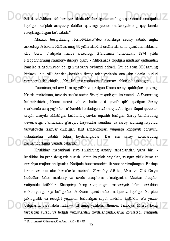 Elladada /Mikena deb ham yuritiladi/ olib borilgan arxeologik qazishmalar natijada
topilgan   ko`plab   ashyoviy   dalillar   qadimgi   yunon   madaniyatining   qay   tarzda
rivojlanganligini ko`rsatadi. 11
Mazkur   bosqichning   ,,Krit-Mikena"deb   atalishiga   asosiy   sabab,   ingliz
arxeologi A.Evans XIX asrning 90 yillarida Krit orollarida katta qazishma ishlarini
olib   bordi.   Natijada   nemis   arxeologi   G.Shliman   tomonidan   1874   yilda
Peloponnesning shimoliy-sharqiy qismi - Mikeanada topilgan madaniy qatlamdan
ham ko`ra qadimiyroq bo`lgan madaniy qatlamni ochadi. Shu boisdan, XX asrning
birinchi   o`n   yilliklaridan   boshlab   ilmiy   adabiyotlarda   ana   shu   ikkala   hudud
nomidan kelib chiqib, , ,Krit-Mikena madaniyati'' atamasi ishlatila boshlangan. 
Taxminan,mil.avv.II ming yillikda qurilgan Knoss saroyi qoldiqlari qadimgi
Kritda arxitektura, tasviriy san‘at ancha Rivojlanganligini ko`rsatadi. A.Evansning
ko`rsatishicha,   Knoss   saroyi   uch   va   hatto   to`rt   qavatli   qilib   qurilgan.   Saroy
markazida xalq yig`inlari o`tkazilib turiladigan zal mavjud bo`lgan. Sopol quvurlar
orqali   saroyda   ishlatilgan   tashlandiq   suvlar   oqizilib   turilgan.   Saroy   binolarining
devorlariga   o`simliklar,   g`aroyib   hayvonlar   suratlari   va   saroy   ahlining   hayotini
tasvirlovchi   rasmlar   chizilgan.   Krit   arxitektorlari   yuqoriga   kengayib   boruvchi
ustunlardan   ustalik   bilan   foydalanganlar.   Bu   esa   saroy   xonalarining
hashamdorligini yanada oshirgan. 
Kritliklar   madaniyati   rivojlanishining   asosiy   sabablaridan   yana   biri   -
kritliklar   ko`proq   dengizda   suzish   uchun   ko`plab   qayiqlar,   so`ngra   yirik   kemalar
qurishga majbur bo`lganlar. Natijada hunarmandchilik yanada rivojlangan. Boshqa
tomondan   esa   ular   kemalarda   suzishib   Shimoliy   Afrika,   Misr   va   Old   Osiyo
hududlari   bilan   madaniy   va   savdo   aloqalarni   o`rnatganlar.   Mazkur   aloqalar
natijasida   kritliklar   Sharqning   keng   rivojlangan   madaniyati   bilan   tanishish
imkoniyatiga   ega   bo`lganlar.   A.Evans   qazishmalari   natijasida   topilgan   ko`plab
piktografik   va   ieroglif   yozuvlar   tushirilgan   sopol   lavhalar   kritliklar   o`z   yozuv
belgilarini   yaratishda   mil.avv.   Ill   ming   yillikda,   Shumer,   Finikiya,   Misrda   keng
tarqalgan   suratli   va   belgili   yozuvlardan   foydalanganliklarini   ko`rsatadi.   Natijada
11
 D., Homerik Odisseya, Oksford. 1955.- B 448
22 