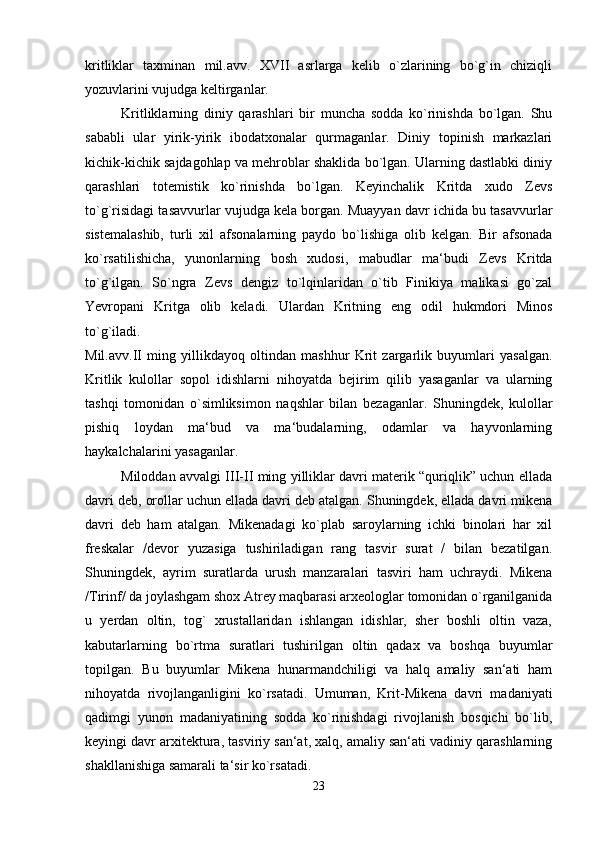 kritliklar   taxminan   mil.avv.   XVII   asrlarga   kelib   o`zlarining   bo`g`in   chiziqli
yozuvlarini vujudga keltirganlar. 
Kritliklarning   diniy   qarashlari   bir   muncha   sodda   ko`rinishda   bo`lgan.   Shu
sababli   ular   yirik-yirik   ibodatxonalar   qurmaganlar.   Diniy   topinish   markazlari
kichik-kichik sajdagohlap va mehroblar shaklida bo`lgan. Ularning dastlabki diniy
qarashlari   totemistik   ko`rinishda   bo`lgan.   Keyinchalik   Kritda   xudo   Zevs
to`g`risidagi tasavvurlar vujudga kela borgan. Muayyan davr ichida bu tasavvurlar
sistemalashib,   turli   xil   afsonalarning   paydo   bo`lishiga   olib   kelgan.   Bir   afsonada
ko`rsatilishicha,   yunonlarning   bosh   xudosi,   mabudlar   ma‘budi   Zevs   Kritda
to`g`ilgan.   So`ngra   Zevs   dengiz   to`lqinlaridan   o`tib   Finikiya   malikasi   go`zal
Yevropani   Kritga   olib   keladi.   Ulardan   Kritning   eng   odil   hukmdori   Minos
to`g`iladi. 
Mil.avv.II   ming   yillikdayoq   oltindan   mashhur   Krit   zargarlik   buyumlari   yasalgan.
Kritlik   kulollar   sopol   idishlarni   nihoyatda   bejirim   qilib   yasaganlar   va   ularning
tashqi   tomonidan   o`simliksimon   naqshlar   bilan   bezaganlar.   Shuningdek,   kulollar
pishiq   loydan   ma‘bud   va   ma‘budalarning,   odamlar   va   hayvonlarning
haykalchalarini yasaganlar. 
Miloddan avvalgi III-II ming yilliklar davri materik “quriqlik” uchun ellada
davri deb, orollar uchun ellada davri deb atalgan. Shuningdek, ellada davri mikena
davri   deb   ham   atalgan.   Mikenadagi   ko`plab   saroylarning   ichki   binolari   har   xil
freskalar   /devor   yuzasiga   tushiriladigan   rang   tasvir   surat   /   bilan   bezatilgan.
Shuningdek,   ayrim   suratlarda   urush   manzaralari   tasviri   ham   uchraydi.   Mikena
/Tirinf/ da joylashgam shox Atrey maqbarasi arxeologlar tomonidan o`rganilganida
u   yerdan   oltin,   tog`   xrustallaridan   ishlangan   idishlar,   sher   boshli   oltin   vaza,
kabutarlarning   bo`rtma   suratlari   tushirilgan   oltin   qadax   va   boshqa   buyumlar
topilgan.   Bu   buyumlar   Mikena   hunarmandchiligi   va   halq   amaliy   san‘ati   ham
nihoyatda   rivojlanganligini   ko`rsatadi.   Umuman,   Krit-Mikena   davri   madaniyati
qadimgi   yunon   madaniyatining   sodda   ko`rinishdagi   rivojlanish   bosqichi   bo`lib,
keyingi davr arxitektura, tasviriy san‘at, xalq, amaliy san‘ati vadiniy qarashlarning
shakllanishiga samarali ta‘sir ko`rsatadi. 
23 