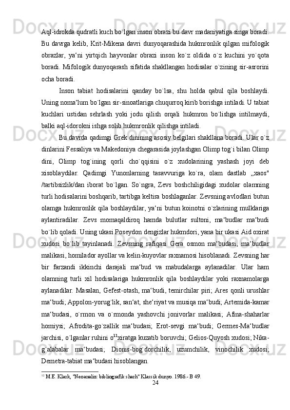 Aql-idrokda qudratli kuch bo`lgan inson obrazi bu davr madaniyatiga singa boradi.
Bu davrga kelib, Krit-Mikena davri dunyoqarashida hukmronlik qilgan mifologik
obrazlar,   ya‘ni   yirtqich   hayvonlar   obrazi   inson   ko`z   oldida   o`z   kuchini   yo`qota
boradi. Mifologik dunyoqarash sifatida shakllangan hodisalar o`zining sir-asrorini
ocha boradi. 
Inson   tabiat   hodisalarini   qanday   bo`lsa,   shu   holda   qabul   qila   boshlaydi.
Uning noma‘lum bo`lgan sir-sinoatlariga chuqurroq kirib borishga intiladi. U tabiat
kuchlari   ustidan   sehrlash   yoki   jodu   qilish   orqali   hukmron   bo`lishga   intilmaydi,
balki aql-idorokni ishga solib hukmronlik qilishga intiladi. 
Bu davrda qadimgi Grek dinining asosiy belgilari shakllana boradi. Ular o`z
dinlarini Fessaliya va Makedoniya chegarasida joylashgan Olimp tog`i bilan Olimp
dini,   Olimp   tog`ining   qorli   cho`qqisini   o`z   xudolarining   yashash   joyi   deb
xisoblaydilar.   Qadimgi   Yunonlarning   tasavvuriga   ko`ra,   olam   dastlab   ,,xaos"
/tartibsizlik/dan   iborat   bo`lgan.   So`ngra,   Zevs   boshchiligidagi   xudolar   olamning
turli hodisalarini boshqarib, tartibga keltira boshlaganlar. Zevsning avlodlari butun
olamga hukmronlik qila boshlaydilar, ya‘ni butun koinotni o`zlarining mulklariga
aylantiradilar.   Zevs   momaqaldiroq   hamda   bulutlar   sultoni,   ma‘budlar   ma‘budi
bo`lib qoladi. Uning ukasi Poseydon dengizlar hukmdori, yana bir ukasi Aid oxirat
xudosi   bo`lib   tayinlanadi.   Zevsning   rafiqasi   Gera   osmon   ma‘budasi,   ma‘budlar
malikasi, homilador ayollar va kelin-kuyovlar raxnamosi hisoblanadi. Zevsning har
bir   farzandi   ikkinchi   darajali   ma‘bud   va   mabudalarga   aylanadilar.   Ular   ham
olamning   turli   xil   hodisalariga   hukmronlik   qila   boshlaydilar   yoki   raxnamolarga
aylanadilar.   Masalan,   Gefest-otash,   ma‘budi,   temirchilar   piri;   Ares   qonli   urushlar
ma‘budi; Appolon-yorug`lik, san‘at, she‘riyat va musiqa ma‘budi; Artemida-kamar
ma‘budasi,   o`rmon   va   o`rmonda   yashovchi   jonivorlar   malikasi;   Afina-shaharlar
homiysi;   Afrodita-go`zallik   ma‘budasi;   Erot-sevgi   ma‘budi;   Germes-Ma‘budlar
jarchisi, o`lganlar ruhini o 12
xiratga kuzatib boruvchi; Gelios-Quyosh xudosi; Nika-
g`alabalar   ma‘budasi;   Dionis-bog`dorchilik,   uzumchilik,   vinochilik   xudosi;
Demetra-tabiat ma‘budasi hisoblangan.
12
 M.E. Klark, "Neoanaliz: bibliografik sharh" Klassik dunyo. 1986.- B 49.
24 