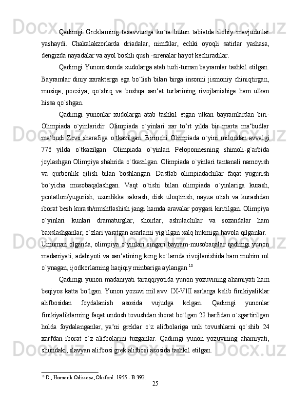 Qadimgi   Greklarning   tasavvuriga   ko`ra   butun   tabiatda   ilohiy   mavjudotlar
yashaydi.   Chakalakzorlarda   driadalar,   nimfalar,   echki   oyoqli   satirlar   yashasa,
dengizda nayadalar va ayol boshli qush -sirenalar hayot kechiradilar. 
Qadimgi Yunonistonda xudolarga atab turli-tuman bayramlar tashkil etilgan.
Bayramlar  diniy xarakterga ega  bo`lish  bilan  birga insonni  jismoniy  chiniqtirgan,
musiqa,   poeziya,   qo`shiq   va   boshqa   san‘at   turlarining   rivojlanishiga   ham   ulkan
hissa qo`shgan. 
Qadimgi   yunonlar   xudolarga   atab   tashkil   etgan   ulkan   bayramlardan   biri-
Olimpiada   o`yinlaridir.   Olimpiada   o`yinlari   xar   to’rt   yilda   bir   marta   ma‘budlar
ma‘budi   Zevs   sharafiga   o`tkazilgan.   Birinchi   Olimpiada   o`yini   miloddan   avvalgi
776   yilda   o`tkazilgan.   Olimpiada   o`yinlari   Peloponnesning   shimoli-g`arbida
joylashgan Olimpiya shahrida o`tkazilgan. Olimpiada o`yinlari tantanali namoyish
va   qurbonlik   qilish   bilan   boshlangan.   Dastlab   olimpiadachilar   faqat   yugurish
bo`yicha   musobaqalashgan.   Vaqt   o`tishi   bilan   olimpiada   o`yinlariga   kurash,
pentatlon/yugurish,   uzunlikka   sakrash,   disk   uloqtirish,   nayza   otish   va   kurashdan
iborat besh kurash/mushtlashish jangi hamda aravalar poygasi kiritilgan. Olimpiya
o`yinlari   kunlari   dramaturglar,   shoirlar,   ashulachilar   va   sozandalar   ham
baxslashganlar, o`zlari yaratgan asarlarni yig`ilgan xalq hukmiga havola qilganlar. 
Umuman olganda, olimpiya o`yinlari singari bayram-musobaqalar qadimgi yunon
madaniyati, adabiyoti va san‘atining keng ko`lamda rivojlanishida ham muhim rol
o`ynagan, ijodkorlarning haqiqiy minbariga aylangan. 13
Qadimgi  yunon madaniyati  taraqqiyotida yunon yozuvining ahamiyati  ham
beqiyos katta bo`lgan. Yunon yozuvi mil.avv. IX-VIII asrlarga kelib finikiyaliklar
alifbosidan   foydalanish   asosida   vujudga   kelgan.   Qadimgi   yunonlar
finikiyaliklarning faqat undosh tovushdan iborat bo`lgan 22 harfidan o`zgartirilgan
holda   foydalanganlar,   ya‘ni   greklar   o`z   alifbolariga   unli   tovushlarni   qo`shib   24
xarfdan   iborat   o`z   alifbolarini   tuzganlar.   Qadimgi   yunon   yozuvining   ahamiyati,
shundaki, slavyan alifbosi grek alifbosi asosida tashkil etilgan. 
13
 D., Homerik Odisseya, Oksford. 1955.- B 392.
25 