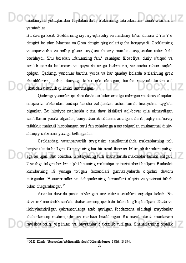 madaniyati   yutuqlaridan   foydalanishib,   o`zlarining   takrorlanmas   sanati   asarlarini
yaratadilar. 
Bu davrga kelib Greklarning siyosiy-iqtisodiy va madaniy ta‘sir doirasi O`rta Yer
dengizi bo`ylari Marmar va Qora dengiz qirg`oqlarigacha kengayadi. Greklarning
vatanparvarlik   va   milliy   g`urur   tuyg`usi   shaxsiy   manfaat   tuyg`usidan   ustun   kela
boshlaydi.   Shu   boisdan   ,,fanlarning   fani"   sanalgan   filosofiya,   diniy   e‘tiqod   va
san‘ati   qaerda   bo`lmasin   va   qaysi   sharoitga   tushmasin,   yunoncha   ruhini   saqlab
qolgan.   Qadimgi   yunonlar   barcha   yerda   va   har   qanday   holatda   o`zlarining   grek
ekanliklarini,   tashqi   dunyoga   ta‘sir   qila   oladigan,   barcha   mavjudotlardan   aql
jihatidan ustunlik qilishini unutmagan. 
Qadimgi yunonlar qo`shni davlatlar bilan amalga oshirgan madaniy aloqalari
natijasida   o`zlaridan   boshqa   barcha   xalqlardan   ustun   turish   hissiyotini   uyg`ota
olganlar.   Bu   hissiyot   natijasida   o`sha   davr   kishilari   aql-bovar   qila   olmaydigan
san‘atlarini yarata olganlar, bunyodkorlik ishlarini amalga oshirib, aqliy-ma‘naviy
tafakkur mahsuli hisoblangan turli fan sohalariga asos solganlar, mukammal diniy-
ahloqiy sistemani yuzaga keltirganlar. 
Greklardagi   vatanparvarlik   tuyg`usini   shakllantirishda   maktablarning   roli
beqiyos katta bo`lgan. Gretsiyaning har bir ozod fuqarosi bilim olish imkoniyatiga
ega bo`lgan. Shu boisdan, Gretsiyaning turli shaharlarida maktablar tashkil etilgan.
7 yoshga tulgan har bir o`g`il bolaning maktabga qatnashi shart bo`lgan. Badavlat
kishilarning   18   yoshga   to`lgan   farzandlari   gimnaziyalarda   o`qishni   davom
ettirganlar.   Hunarmandlar   va   dehqonlarning   farzandlari   o`qish   va   yozishni   bilish
bilan chegaralangan. 15
Arxaika   davrida   puxta   o`ylangan   arxitektura   uslublari   vujudga   keladi.   Bu
davr me‘morchilik san‘ati shaharlarining qurilishi  bilan bog`liq bo`lgan. Xudo va
ilohiylashtirilgan   qahramonlarga   atab   qurilgan   ibodatxona   oldidagi   maydonlar
shaharlarning   muhim,   ijtimoiy   markazi   hisoblangan.   Bu   maydonlarda   muntazam
ravishda   xalq.   yig`inlari   va   bayramlar   o`tkazilib   turilgan.   Shaharlarning   tepalik
15
 M.E. Klark, "Neoanaliz: bibliografik sharh" Klassik dunyo. 1986.- B 394.
27 