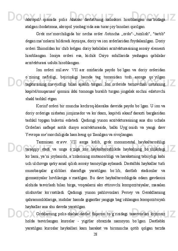 /akropol/   qismida   polis   /shaxar   davlat/ning   xaloskori   hisoblangan   ma‘budaga
atalgan ibodatxona, akropol yonbag`rida asa turar-joy binolari qurilgan. 
Grek   me‘morchiligida   bir   necha   order   /lotincha   ,,ordo"-,,tuzilish",   "tartib"
degan ma‘nolarni bildiradi /ayniqsa, doriy va ion orderlaridan foydalanilgan. Doriy
orderi Shimoldan ko`chib kelgan doriy kabilalari arxitekturasining asosiy elementi
hisoblangan.   Ioniya   orderi   esa,   kichik   Osiyo   sohillarida   yashagan   qabilalar
arxitekturasi uslubi hisoblangan. 
Ion   orderi   mil.avv.   VII   asr   oxirlarida   paydo   bo`lgan   va   doriy   orderidan
o`zining   nafisligi,   bejirimligi   hamda   tag   tomonidan   tosh   asosga   qo`yilgan
tagkursining   mavjudligi   bilan   ajralib   turgan.   Ion   orderida   tarnovchali   ustunning
kapitel/muqarnas/   qismini   ikki   tomonga   buralib   turgan   jingalak   sochni   eslatuvchi
shakl tashkil etgan. 
Korinf orderi bir muncha kechroq-klassika davrida paydo bo`lgan. U ion va
doriy orderiga nisbatan jimjimador va ko`rkam, kapiteli akanf daraxti barglaridan
tashkil   topgan   buketni   eslatadi.   Qadimgi   yunon   arxitekturasining   ana   shu   uchala
Orderlari   nafaqat   antik   dunyo   arxitekturasida,   balki   Uyg`onish   va   yangi   davr
Yevropa me‘morchiligida ham keng qo`llanilgan va rivojlangan. 
Taxminan   er.avv.   VII   asrga   kelib,   grek   monumental   haykaltaroshligi
taraqqiy   etadi   va   unga   o`ziga   xos   haykaltaroshlikda   haykalning   bo`shlikdagi
ko`lami, ya‘ni joylanishi, a‘zolarining mutanosibligi va harakatning tabiiyligi kabi
uch ulchovga qatiy amal qilish asosiy tamoyilga aylanadi. Dastalbki haykallar turli
musobaqalar   g`oliblari   sharafiga   yaratilgan   bo`lib,   dastlab   stadionlar   va
gimnaziyalar   hovlilariga   o`rnatilgan.   Bu   davr   haykaltaroshligida   odam   gavdasini
alohida   tasvirlash   bilan   birga,   voqealarni   aks   ettiruvchi   kompozitsiyalar,   masalan
olishuvlar   ko`rsatiladi.   Qadimgi   yunon   pahlovonlari   Persey   va   Gerakllarning
qahramonliklariga, xudolar hamda gigantlar jangiga bag`ishlangan kompozitsiyali
haykallar ana shu davrda yaratilgan. 
Greklarning   polis-shahar-davlat   fuqarosi   to`g`risidagi   tasavvurlari   kiyimsiz
holda   tasvirlangan   kuroslar   -   yigitlar   obrazida   namoyon   bo`lgan.   Dastlabki
yaratilgan   kuroslar   haykallari   kam   harakat   va   birmuncha   qotib   qolgan   tarzda
28 