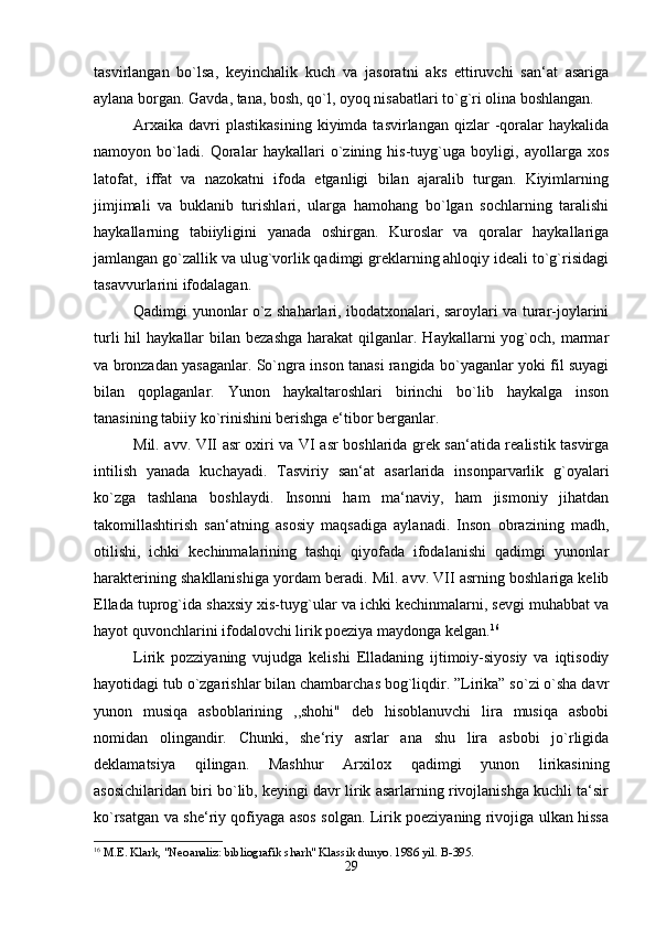 tasvirlangan   bo`lsa,   keyinchalik   kuch   va   jasoratni   aks   ettiruvchi   san‘at   asariga
aylana borgan. Gavda, tana, bosh, qo`l, oyoq nisabatlari to`g`ri olina boshlangan. 
Arxaika   davri  plastikasining  kiyimda  tasvirlangan   qizlar  -qoralar  haykalida
namoyon   bo`ladi.   Qoralar   haykallari   o`zining   his-tuyg`uga   boyligi,   ayollarga   xos
latofat,   iffat   va   nazokatni   ifoda   etganligi   bilan   ajaralib   turgan.   Kiyimlarning
jimjimali   va   buklanib   turishlari,   ularga   hamohang   bo`lgan   sochlarning   taralishi
haykallarning   tabiiyligini   yanada   oshirgan.   Kuroslar   va   qoralar   haykallariga
jamlangan go`zallik va ulug`vorlik qadimgi greklarning ahloqiy ideali to`g`risidagi
tasavvurlarini ifodalagan. 
Qadimgi yunonlar o`z shaharlari, ibodatxonalari, saroylari va turar-joylarini
turli   hil   haykallar  bilan  bezashga   harakat  qilganlar. Haykallarni   yog`och,  marmar
va bronzadan yasaganlar. So`ngra inson tanasi rangida bo`yaganlar yoki fil suyagi
bilan   qoplaganlar.   Yunon   haykaltaroshlari   birinchi   bo`lib   haykalga   inson
tanasining tabiiy ko`rinishini berishga e‘tibor berganlar. 
Mil. avv. VII asr oxiri va VI asr boshlarida grek san‘atida realistik tasvirga
intilish   yanada   kuchayadi.   Tasviriy   san‘at   asarlarida   insonparvarlik   g`oyalari
ko`zga   tashlana   boshlaydi.   Insonni   ham   ma‘naviy,   ham   jismoniy   jihatdan
takomillashtirish   san‘atning   asosiy   maqsadiga   aylanadi.   Inson   obrazining   madh,
otilishi,   ichki   kechinmalarining   tashqi   qiyofada   ifodalanishi   qadimgi   yunonlar
harakterining shakllanishiga yordam beradi. Mil. avv. VII asrning boshlariga kelib
Ellada tuprog`ida shaxsiy xis-tuyg`ular va ichki kechinmalarni, sevgi muhabbat va
hayot quvonchlarini ifodalovchi lirik poeziya maydonga kelgan. 16
Lirik   pozziyaning   vujudga   kelishi   Elladaning   ijtimoiy-siyosiy   va   iqtisodiy
hayotidagi tub o`zgarishlar bilan chambarchas bog`liqdir. ”Lirika” so`zi o`sha davr
yunon   musiqa   asboblarining   ,,shohi"   deb   hisoblanuvchi   lira   musiqa   asbobi
nomidan   olingandir.   Chunki,   she‘riy   asrlar   ana   shu   lira   asbobi   jo`rligida
deklamatsiya   qilingan.   Mashhur   Arxilox   qadimgi   yunon   lirikasining
asosichilaridan biri bo`lib, keyingi davr lirik asarlarning rivojlanishga kuchli ta‘sir
ko`rsatgan va she‘riy qofiyaga asos solgan. Lirik poeziyaning rivojiga ulkan hissa
16
 M.E. Klark, "Neoanaliz: bibliografik sharh" Klassik dunyo. 1986 yil. B-395.
29 