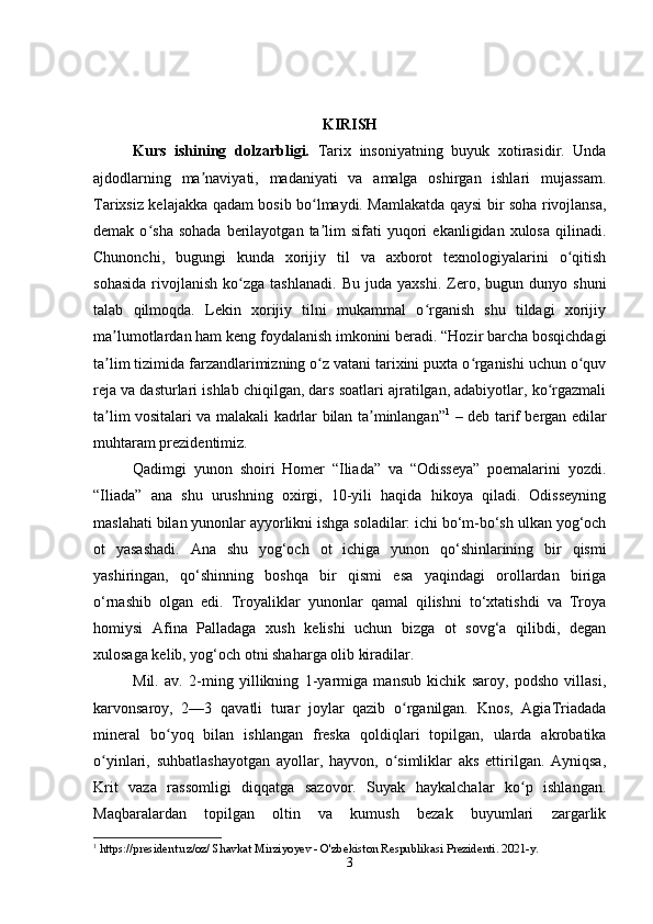 KIRISH
Kurs   ishining   dolzarbligi.   Tarix   insoniyatning   buyuk   xotirasidir.   Unda
ajdodlarning   ma naviyati,   madaniyati   va   amalga   oshirgan   ishlari   mujassam.ʼ
Tarixsiz kelajakka qadam bosib bo lmaydi. Mamlakatda qaysi bir soha rivojlansa,	
ʻ
demak  o sha  sohada  berilayotgan  ta lim  sifati  yuqori   ekanligidan  xulosa   qilinadi.	
ʻ ʼ
Chunonchi,   bugungi   kunda   xorijiy   til   va   axborot   texnologiyalarini   o qitish	
ʻ
sohasida   rivojlanish   ko zga  tashlanadi.   Bu   juda   yaxshi.   Zero,   bugun  dunyo   shuni	
ʻ
talab   qilmoqda.   Lekin   xorijiy   tilni   mukammal   o rganish   shu   tildagi   xorijiy	
ʻ
ma lumotlardan ham keng foydalanish imkonini beradi. “Hozir barcha bosqichdagi	
ʼ
ta lim tizimida farzandlarimizning o z vatani tarixini puxta o rganishi uchun o quv
ʼ ʻ ʻ ʻ
reja va dasturlari ishlab chiqilgan, dars soatlari ajratilgan, adabiyotlar, ko rgazmali	
ʻ
ta lim vositalari va malakali kadrlar bilan ta minlangan”	
ʼ ʼ 1
  – deb tarif bergan edilar
muhtaram prezidentimiz.
Qadimgi   yunon   shoiri   Homer   “Iliada”   va   “Odisseya”   poemalarini   yozdi.
“Iliada”   ana   shu   urushning   oxirgi,   10-yili   haqida   hikoya   qiladi.   Odisseyning
maslahati bilan yunonlar ayyorlikni ishga soladilar: ichi bo‘m-bo‘sh ulkan yog‘och
ot   yasashadi.   Ana   shu   yog‘och   ot   ichiga   yunon   qo‘shinlarining   bir   qismi
yashiringan,   qo‘shinning   boshqa   bir   qismi   esa   yaqindagi   orollardan   biriga
o‘rnashib   olgan   edi.   Troyaliklar   yunonlar   qamal   qilishni   to‘xtatishdi   va   Troya
homiysi   Afina   Palladaga   xush   kelishi   uchun   bizga   ot   sovg‘a   qilibdi,   degan
xulosaga kelib, yog‘och otni shaharga olib kiradilar.
Mil.   av.   2-ming   yillikning   1-yarmiga   mansub   kichik   saroy,   podsho   villasi,
karvonsaroy,   2—3   qavatli   turar   joylar   qazib   o rganilgan.   Knos,   AgiaTriadada	
ʻ
mineral   bo yoq   bilan   ishlangan   freska   qoldiqlari   topilgan,   ularda   akrobatika	
ʻ
o yinlari,   suhbatlashayotgan   ayollar,   hayvon,   o simliklar   aks   ettirilgan.   Ayniqsa,	
ʻ ʻ
Krit   vaza   rassomligi   diqqatga   sazovor.   Suyak   haykalchalar   ko p   ishlangan.	
ʻ
Maqbaralardan   topilgan   oltin   va   kumush   bezak   buyumlari   zargarlik
1
 https://president.uz/oz/ Shavkat Mirziyoyev - O'zbekiston Respublikasi Prezidenti . 2021-y.
3 