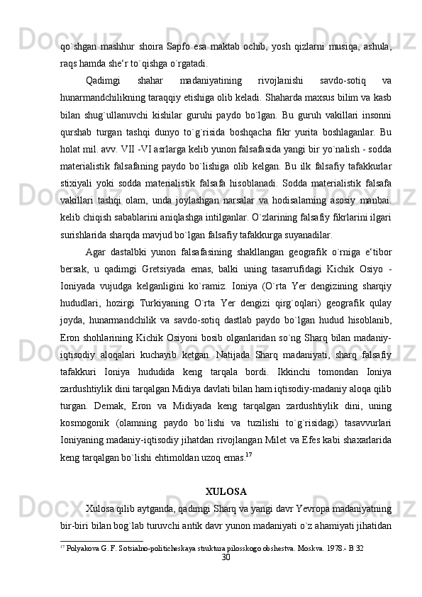 qo`shgan   mashhur   shoira   Sapfo   esa   maktab   ochib,   yosh   qizlarni   musiqa,   ashula,
raqs hamda she‘r to`qishga o`rgatadi. 
Qadimgi   shahar   madaniyatining   rivojlanishi   savdo-sotiq   va
hunarmandchilikning taraqqiy etishiga olib keladi. Shaharda maxsus bilim va kasb
bilan   shug`ullanuvchi   kishilar   guruhi   paydo   bo`lgan.   Bu   guruh   vakillari   insonni
qurshab   turgan   tashqi   dunyo   to`g`risida   boshqacha   fikr   yurita   boshlaganlar.   Bu
holat mil. avv. VII -VI asrlarga kelib yunon falsafasida yangi bir yo`nalish - sodda
materialistik   falsafaning   paydo   bo`lishiga   olib   kelgan.   Bu   ilk   falsafiy   tafakkurlar
stixiyali   yoki   sodda   materialistik   falsafa   hisoblanadi.   Sodda   materialistik   falsafa
vakillari   tashqi   olam,   unda   joylashgan   narsalar   va   hodisalarning   asosiy   manbai.
kelib chiqish sabablarini aniqlashga intilganlar. O`zlarining falsafiy fikrlarini ilgari
surishlarida sharqda mavjud bo`lgan falsafiy tafakkurga suyanadilar. 
Agar   dastalbki   yunon   falsafasining   shakllangan   geografik   o`rniga   e‘tibor
bersak,   u   qadimgi   Gretsiyada   emas,   balki   uning   tasarrufidagi   Kichik   Osiyo   -
Ioniyada   vujudga   kelganligini   ko`ramiz.   Ioniya   (O`rta   Yer   dengizining   sharqiy
hududlari,   hozirgi   Turkiyaning   O`rta   Yer   dengizi   qirg`oqlari)   geografik   qulay
joyda,   hunarmandchilik   va   savdo-sotiq   dastlab   paydo   bo`lgan   hudud   hisoblanib,
Eron shohlarining Kichik Osiyoni  bosib olganlaridan so`ng Sharq bilan madaniy-
iqtisodiy   aloqalari   kuchayib   ketgan.   Natijada   Sharq   madaniyati,   sharq   falsafiy
tafakkuri   Ioniya   hududida   keng   tarqala   bordi.   Ikkinchi   tomondan   Ioniya
zardushtiylik dini tarqalgan Midiya davlati bilan ham iqtisodiy-madaniy aloqa qilib
turgan.   Demak,   Eron   va   Midiyada   keng   tarqalgan   zardushtiylik   dini,   uning
kosmogonik   (olamning   paydo   bo`lishi   va   tuzilishi   to`g`risidagi)   tasavvurlari
Ioniyaning madaniy-iqtisodiy jihatdan rivojlangan Milet va Efes kabi shaxarlarida
keng tarqalgan bo`lishi ehtimoldan uzoq emas. 17
XULOSA
Xulosa qilib aytganda, qadimgi Sharq va yangi davr Yevropa madaniyatning
bir-biri bilan bog`lab turuvchi antik davr yunon madaniyati o`z ahamiyati jihatidan
17
 Polyakova G. F. Sotsialno-politicheskaya struktura pilosskogo obshestva. Moskva. 1978.- B 32
30 