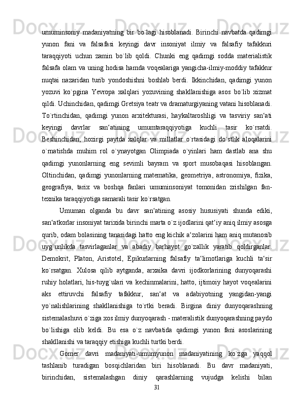 umuminsoniy   madaniyatning   bir   bo`lagi   hisoblanadi.   Birinchi   navbatda   qadimgi
yunon   fani   va   falsafasi   keyingi   davr   insoniyat   ilmiy   va   falsafiy   tafakkuri
taraqqiyoti   uchun   zamin   bo`lib   qoldi.   Chunki   eng   qadimgi   sodda   materialistik
falsafa  olam  va uning hodisa  hamda voqealariga yangicha-ilmiy-moddiy tafakkur
nuqtai   nazaridan   turib   yondoshishni   boshlab   berdi.   Ikkinchidan,   qadimgi   yunon
yozuvi   ko`pgina   Yevropa   xalqlari   yozuvining   shakllanishiga   asos   bo`lib   xizmat
qildi. Uchinchidan, qadimgi Gretsiya teatr va dramaturgiyaning vatani hisoblanadi.
To`rtinchidan,   qadimgi   yunon   arxitekturasi,   haykaltaroshligi   va   tasviriy   san‘ati
keyingi   davrlar   san‘atining   umumtaraqqiyotiga   kuchli   tasir   ko`rsatdi.
Beshinchidan,   hozirgi   paytda   xalqlar   va   millatlar   o`rtasidagi   do`stlik   aloqalarini
o`rnatishda   muhim   rol   o`ynayotgan   Olimpiada   o`yinlari   ham   dastlab   ana   shu
qadimgi   yunonlarning   eng   sevimli   bayram   va   sport   musobaqasi   hisoblangan.
Oltinchidan,   qadimgi   yunonlarning   matematika,   geometriya,   astronomiya,   fizika,
geografiya,   tarix   va   boshqa   fanlari   umuminsoniyat   tomonidan   zrishilgan   fan-
texnika taraqqiyotiga samarali tasir ko`rsatgan. 
Umuman   olganda   bu   davr   san‘atining   asosiy   hususiyati   shunda   ediki,
san‘atkorlar insoniyat tarixida birinchi marta o`z ijodlarini qat‘iy aniq ilmiy asosga
qurib, odam bolasining tanasidagi hatto eng kichik a‘zolarini ham aniq mutanosib
uyg`unlikda   tasvirlaganlar   va   abadiy   barhayot   go`zallik   yaratib   qoldirganlar.
Demokrit,   Platon,   Aristotel,   Epikurlarning   falsafiy   ta‘limotlariga   kuchli   ta‘sir
ko`rsatgan.   Xulosa   qilib   aytganda,   arxaika   davri   ijodkorlarining   dunyoqarashi
ruhiy   holatlari,   his-tuyg`ulari   va   kechinmalarini,   hatto,   ijtimoiy   hayot   voqealarini
aks   ettiruvchi   falsafiy   tafakkur,   san‘at   va   adabiyotning   yangidan-yangi
yo`nalishlarining   shakllanishiga   to`rtki   beradi.   Birgina   diniy   dunyoqarashning
sistemalashuvi o`ziga xos ilmiy dunyoqarash - materalistik dunyoqarashning paydo
bo`lishiga   olib   keldi.   Bu   esa   o`z   navbatida   qadimgi   yunon   fani   asoslarining
shakllanishi va taraqqiy etishiga kuchli turtki berdi. 
Gomer   davri   madaniyati-umumyunon   madaniyatining   ko`zga   yaqqol
tashlanib   turadigan   bosqichlaridan   biri   hisoblanadi.   Bu   davr   madaniyati,
birinchidan,   sistemalashgan   diniy   qarashlarning   vujudga   kelishi   bilan
31 