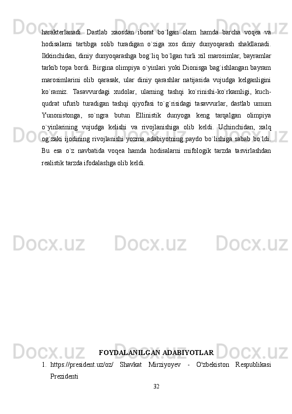 harakterlanadi.   Dastlab   xaosdan   iborat   bo`lgan   olam   hamda   barcha   voqea   va
hodisalarni   tartibga   solib   turadigan   o`ziga   xos   diniy   dunyoqarash   shakllanadi.
Ikkinchidan, diniy dunyoqarashga bog`liq bo`lgan turli  xil  marosimlar, bayramlar
tarkib topa bordi. Birgina olimpiya o`yinlari yoki Dionisga bag`ishlangan bayram
marosimlarini   olib   qarasak,   ular   diniy   qarashlar   natijasida   vujudga   kelganligini
ko`ramiz.   Tasavvurdagi   xudolar,   ularning   tashqi   ko`rinishi-ko`rkamligi,   kuch-
qudrat   ufurib   turadigan   tashqi   qiyofasi   to`g`risidagi   tasavvurlar,   dastlab   umum
Yunonistonga,   so`ngra   butun   Ellinistik   dunyoga   keng   tarqalgan   olimpiya
o`yinlarining   vujudga   kelishi   va   rivojlanishiga   olib   keldi.   Uchinchidan,   xalq
og`zaki   ijodining   rivojlanishi   yozma   adabiyotning   paydo   bo`lishiga   sabab   bo`ldi.
Bu   esa   o`z   navbatida   voqea   hamda   hodisalarni   mifologik   tarzda   tasvirlashdan
realistik tarzda ifodalashga olib keldi.
FOYDALANILGAN ADABIYOTLAR
1. https://president.uz/oz/   Shavkat   Mirziyoyev   -   O'zbekiston   Respublikasi
Prezidenti
32 