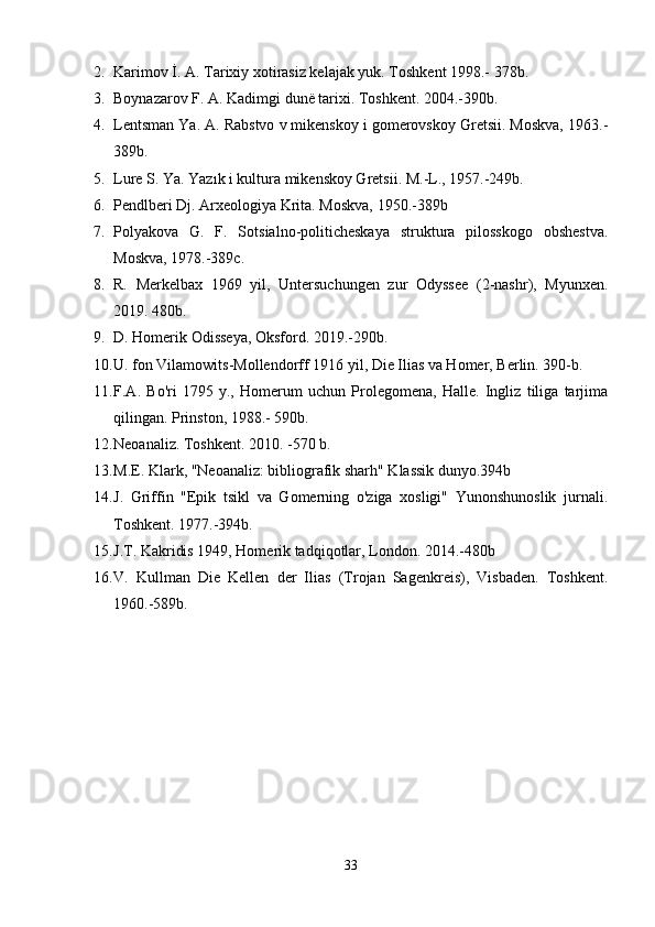 2. Karimov İ. A. Tarixiy xotirasiz kelajak yuk. Toshkent 1998.- 378b.
3. Boynazarov F. A. Kadimgi dunё tarixi. Toshkent. 2004.-390b.
4. Lentsman Ya. A. Rabstvo v mikenskoy i gomerovskoy Gretsii. Moskva, 1963.-
389b.
5. Lure S. Ya. Yazık i kultura mikenskoy Gretsii. M.-L., 1957.-249b.
6. Pendlberi Dj. Arxeologiya Krita. Moskva, 1950.-389b
7. Polyakova   G.   F.   Sotsialno-politicheskaya   struktura   pilosskogo   obshestva.
Moskva, 1978.-389c.
8. R.   Merkelbax   1969   yil,   Untersuchungen   zur   Odyssee   (2-nashr),   Myunxen.
2019. 480b. 
9. D. Homerik Odisseya, Oksford. 2019.-290b.
10. U. fon Vilamowits-Mollendorff 1916 yil, Die Ilias va Homer, Berlin. 390-b.
11. F.A.   Bo'ri   1795   y.,   Homerum   uchun   Prolegomena,   Halle.   Ingliz   tiliga   tarjima
qilingan. Prinston, 1988.- 590b.
12. Neoanaliz. Toshkent. 2010. -570 b.
13. M.E. Klark, "Neoanaliz: bibliografik sharh" Klassik dunyo.394b 
14. J.   Griffin   "Epik   tsikl   va   Gomerning   o'ziga   xosligi"   Yunonshunoslik   jurnali.
Toshkent. 1977.-394b. 
15. J.T. Kakridis 1949, Homerik tadqiqotlar, London. 2014.-480b
16. V.   Kullman   Die   Kellen   der   Ilias   (Trojan   Sagenkreis),   Visbaden.   Toshkent.
1960.- 589 b.
33 