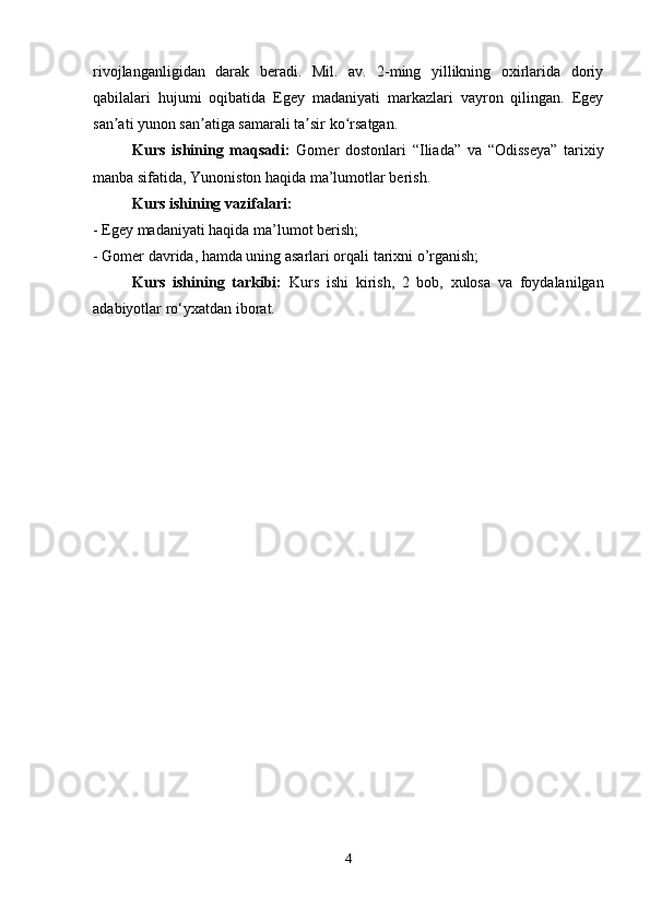 rivojlanganligidan   darak   beradi.   Mil.   av.   2-ming   yillikning   oxirlarida   doriy
qabilalari   hujumi   oqibatida   Egey   madaniyati   markazlari   vayron   qilingan.   Egey
san ati yunon san atiga samarali ta sir ko rsatgan. ʼ ʼ ʼ ʻ
Kurs   ishining   maqsadi:   Gomer   dostonlari   “Iliada”   va   “Odisseya”   tarixiy
manba sifatida, Yunoniston haqida ma’lumotlar berish. 
Kurs ishining vazifalari: 
- Egey madaniyati haqida ma’lumot berish; 
- Gomer davrida, hamda uning asarlari orqali tarixni o’rganish; 
Kurs   ishining   tarkibi:   Kurs   ishi   kirish,   2   bob,   xulosa   va   foydalanilgan
adabiyotlar ro‘yxatdan iborat.
4 
