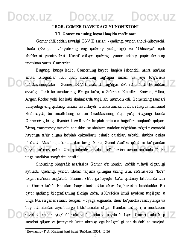 I BOB. GOMER DAVRIDAGI YUNONISTONI
1.1. Gomer va uning hayoti haqida ma’lumot
Gomer (Miloddan avvalgi IX-VIII asrlar) - qadimgi yunon shoiri-hikoyachi,
Iliada   (Evropa   adabiyotining   eng   qadimiy   yodgorligi)   va   "Odisseya"   epik
she'rlarini   yaratuvchisi.   Kashf   etilgan   qadimgi   yunon   adabiy   papiruslarining
taxminan yarmi Gomerdan. 
Bugungi   kunga   kelib,   Gomerning   hayoti   haqida   ishonchli   narsa   ma'lum
emas.   Biograflar   hali   ham   shoirning   tug'ilgan   sanasi   va   joyi   to'g'risida
bahslashmoqdalar.     Gomer   IX-VIII   asrlarda   tug'ilgan   deb   ishoniladi.   Miloddan
avvalgi.   Turli   tarixchilarning   fikriga   ko'ra,   u   Salamis,   Kolofon,   Smirna,   Afina,
Argos, Rodos yoki Ios kabi shaharlarda tug'ilishi mumkin edi. Gomerning asarlari
dunyodagi eng qadimgi tarixni tasvirlaydi. Ularda zamondoshlari haqida ma'lumot
etishmaydi,   bu   muallifning   umrini   hisoblashning   iloji   yo'q.   Bugungi   kunda
Gomerning  biografiyasini  tavsiflovchi  ko'plab   o'rta  asr   hujjatlari  saqlanib   qolgan.
Biroq, zamonaviy tarixchilar ushbu manbalarni xudolar to'g'ridan-to'g'ri rivoyatchi
hayotiga   ta'sir   qilgan   ko'plab   epizodlarni   eslatib   o'tishlari   sababli   shubha   ostiga
olishadi.   Masalan,   afsonalardan   biriga   ko'ra,   Gomil   Axilles   qilichini   ko'rgandan
keyin   ko'rmay   qoldi.   Uni   qandaydir   tarzda   tasalli   berish   uchun   ma'buda   Thetis
unga madhiya sovg'asini berdi. 2
Shoirning   biografik   asarlarida   Gomer   o'z   nomini   ko'rlik   tufayli   olganligi
aytiladi.   Qadimgi   yunon   tilidan   tarjima   qilingan   uning   ismi   so'zma-so'z   "ko'r"
degan   ma'noni   anglatadi.   Shunisi   e'tiborga   loyiqki,   ba'zi   qadimiy   kitoblarda   ular
uni Gomer ko'r bo'lmasdan chaqira boshladilar, aksincha, ko'rishni boshladilar. Bir
qator   qadimgi   biograflarning   fikriga   ko'ra,   u   Krefeida   ismli   ayoldan   tug'ilgan,   u
unga Melesigenes ismini bergan. Voyaga etganida, shoir ko'pincha rasmiylarga va
boy   odamlardan   ziyofatlarga   taklifnomalar   olgan.   Bundan   tashqari,   u   muntazam
ravishda   shahar   yig'ilishlarida   va   bozorlarda   paydo   bo'lgan.   Gomer   juda   ko'p
sayohat   qilgan   va   jamiyatda   katta   obro'ga   ega   bo'lganligi   haqida   dalillar   mavjud.
2
 Boynazarov F. A. Kadimgi dunё tarixi. Toshkent. 2004. - B 36 
5 