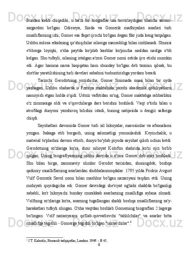 Bundan   kelib   chiqadiki,   u   ba'zi   bir   biograflar   uni   tasvirlaydigan   tilanchi   sarson-
sargardon   bo'lgan.   Odisseya,   Iliada   va   Gomerik   madhiyalari   asarlari   turli
mualliflarning ishi, Gomer esa faqat ijrochi bo'lgan degan fikr juda keng tarqalgan.
Ushbu xulosa erkakning qo'shiqchilar oilasiga mansubligi bilan izohlanadi. Shunisi
e'tiborga   loyiqki,   o'sha   paytda   ko'plab   kasblar   ko'pincha   nasldan   naslga   o'tib
kelgan. Shu tufayli, oilaning istalgan a'zosi Gomer nomi ostida ijro etishi mumkin
edi.   Agar   hamma   narsa   haqiqatan   ham   shunday   bo'lgan   deb   taxmin   qilsak,   bu
she'rlar yaratilishining turli davrlari sababini tushuntirishga yordam beradi. 
Tarixchi   Gerodotning   yozishicha,   Gomer   Smirnada   onasi   bilan   bir   uyda
yashagan.   Ushbu   shaharda   u   Femiya   maktabida   yaxshi   akademik   qobiliyatlarni
namoyish etgan holda o'qidi. Ustozi vafotidan so'ng, Gomer maktabga rahbarlikni
o'z   zimmasiga   oldi   va   o'quvchilarga   dars   berishni   boshladi.   Vaqt   o'tishi   bilan   u
atrofdagi   dunyoni   yaxshiroq   bilishni   istadi,   buning   natijasida   u   dengiz   safariga
chiqdi. 
Sayohatlari  davomida   Gomer  turli   xil   hikoyalar,  marosimlar   va  afsonalarni
yozgan.   Itakaga   etib   borgach,   uning   salomatligi   yomonlashdi.   Keyinchalik,   u
material to'plashni davom ettirib, dunyo bo'ylab piyoda sayohat qilish uchun ketdi.
Gerodotning   so'zlariga   ko'ra,   shoir   nihoyat   Kolofon   shahrida   ko'zi   ojiz   bo'lib
qolgan.   Uning   biografiyasining   ushbu   davrida   u   o'zini   Gomer   deb   atay   boshladi.
Shu   bilan   birga,   zamonaviy   olimlar   Gerodot   tarixidan,   shuningdek,   boshqa
qadimiy mualliflarning asarlaridan shubhalanmoqdalar. 1795 yilda Fridrix Avgust
Vulf   Gomerik   Savol   nomi   bilan   mashhur   bo'lgan   nazariyani   taqdim   etdi.   Uning
mohiyati   quyidagicha   edi:   Gomer   davridagi   she'riyat   og'zaki   shaklda   bo'lganligi
sababli,   ko'r   hikoyachi   bunday   murakkab   asarlarning   muallifiga   aylana   olmadi.
Volfning   so'zlariga   ko'ra,   asarning   tugallangan   shakli   boshqa   mualliflarning   sa'y-
harakatlari tufayli olingan. O'sha vaqtdan boshlab Gomerning biograflari 2 lagerga
bo'lingan:   Volf   nazariyasini   qo'llab-quvvatlovchi   "tahlilchilar"   va   asarlar   bitta
muallifga tegishli - Gomerga tegishli bo'lgan "unitarchilar". 3
 
3
 J.T. Kakridis, Homerik tadqiqotlar, London. 1949. - B 45.
6 