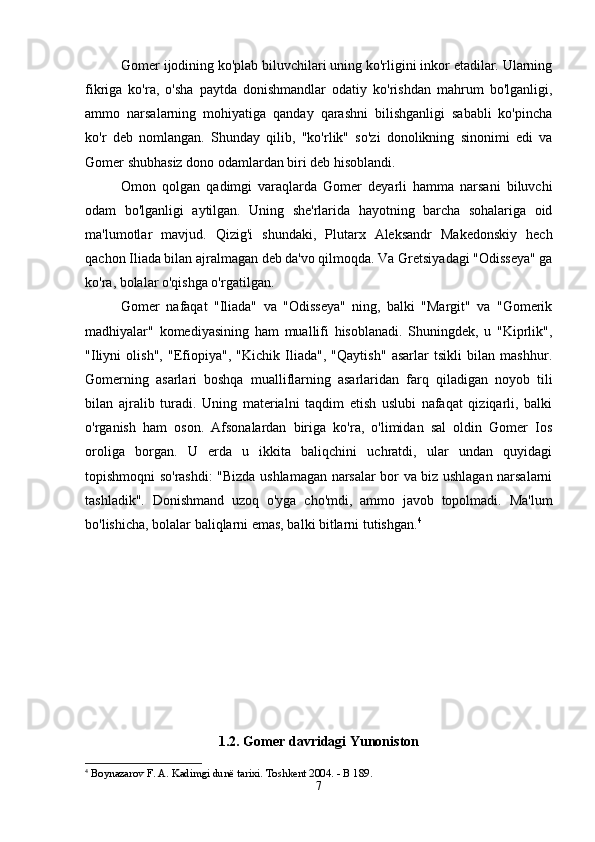 Gomer ijodining ko'plab biluvchilari uning ko'rligini inkor etadilar. Ularning
fikriga   ko'ra,   o'sha   paytda   donishmandlar   odatiy   ko'rishdan   mahrum   bo'lganligi,
ammo   narsalarning   mohiyatiga   qanday   qarashni   bilishganligi   sababli   ko'pincha
ko'r   deb   nomlangan.   Shunday   qilib,   "ko'rlik"   so'zi   donolikning   sinonimi   edi   va
Gomer shubhasiz dono odamlardan biri deb hisoblandi. 
Omon   qolgan   qadimgi   varaqlarda   Gomer   deyarli   hamma   narsani   biluvchi
odam   bo'lganligi   aytilgan.   Uning   she'rlarida   hayotning   barcha   sohalariga   oid
ma'lumotlar   mavjud.   Qizig'i   shundaki,   Plutarx   Aleksandr   Makedonskiy   hech
qachon Iliada bilan ajralmagan deb da'vo qilmoqda. Va Gretsiyadagi "Odisseya" ga
ko'ra, bolalar o'qishga o'rgatilgan. 
Gomer   nafaqat   "Iliada"   va   "Odisseya"   ning,   balki   "Margit"   va   "Gomerik
madhiyalar"   komediyasining   ham   muallifi   hisoblanadi.   Shuningdek,   u   "Kiprlik",
"Iliyni   olish",   "Efiopiya",   "Kichik   Iliada",   "Qaytish"   asarlar   tsikli   bilan   mashhur.
Gomerning   asarlari   boshqa   mualliflarning   asarlaridan   farq   qiladigan   noyob   tili
bilan   ajralib   turadi.   Uning   materialni   taqdim   etish   uslubi   nafaqat   qiziqarli,   balki
o'rganish   ham   oson.   Afsonalardan   biriga   ko'ra,   o'limidan   sal   oldin   Gomer   Ios
oroliga   borgan.   U   erda   u   ikkita   baliqchini   uchratdi,   ular   undan   quyidagi
topishmoqni so'rashdi: "Bizda ushlamagan narsalar bor va biz ushlagan narsalarni
tashladik".   Donishmand   uzoq   o'yga   cho'mdi,   ammo   javob   topolmadi.   Ma'lum
bo'lishicha, bolalar baliqlarni emas, balki bitlarni tutishgan. 4
1.2. Gomer davridagi Yunoniston
4
 Boynazarov F. A. Kadimgi dunё tarixi. Toshkent 2004. - B 189.
7