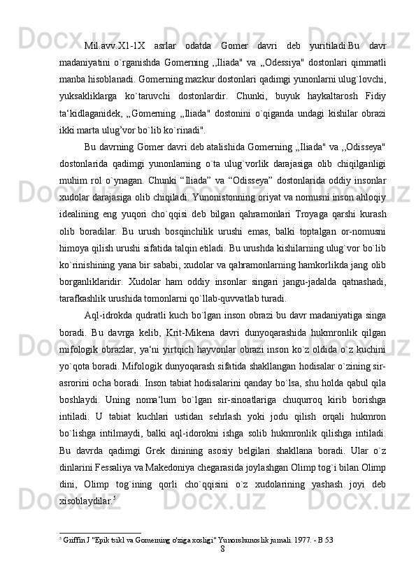 Mil.avv.X1-1X   asrlar   odatda   Gomer   davri   deb   yuritiladi.Bu   davr
madaniyatini   o`rganishda   Gomerning   ,,Iliada"   va   ,,Odessiya"   dostonlari   qimmatli
manba hisoblanadi. Gomerning mazkur dostonlari qadimgi yunonlarni ulug`lovchi,
yuksakliklarga   ko`taruvchi   dostonlardir.   Chunki,   buyuk   haykaltarosh   Fidiy
ta‘kidlaganidek,   „Gomerning   ,,Iliada"   dostonini   o`qiganda   undagi   kishilar   obrazi
ikki marta ulug’vor bo`lib ko`rinadi".
Bu davrning Gomer davri deb atalishida Gomerning ,,Iliada" va ,,Odisseya"
dostonlarida   qadimgi   yunonlarning   o`ta   ulug`vorlik   darajasiga   olib   chiqilganligi
muhim   rol   o`ynagan.   Chunki   “Iliada”   va   “Odisseya”   dostonlarida   oddiy   insonlar
xudolar darajasiga olib chiqiladi. Yunonistonning oriyat va nomusni inson ahloqiy
idealining   eng   yuqori   cho`qqisi   deb   bilgan   qahramonlari   Troyaga   qarshi   kurash
olib   boradilar.   Bu   urush   bosqinchilik   urushi   emas,   balki   toptalgan   or-nomusni
himoya qilish urushi sifatida talqin etiladi. Bu urushda kishilarning ulug`vor bo`lib
ko`rinishining yana bir sababi, xudolar va qahramonlarning hamkorlikda jang olib
borganliklaridir.   Xudolar   ham   oddiy   insonlar   singari   jangu-jadalda   qatnashadi,
tarafkashlik urushida tomonlarni qo`llab-quvvatlab turadi. 
Aql-idrokda qudratli kuch bo`lgan inson obrazi bu davr madaniyatiga singa
boradi.   Bu   davrga   kelib,   Krit-Mikena   davri   dunyoqarashida   hukmronlik   qilgan
mifologik  obrazlar,  ya‘ni   yirtqich  hayvonlar  obrazi  inson  ko`z  oldida  o`z kuchini
yo`qota boradi. Mifologik dunyoqarash sifatida shakllangan hodisalar o`zining sir-
asrorini ocha boradi. Inson tabiat hodisalarini qanday bo`lsa, shu holda qabul qila
boshlaydi.   Uning   noma‘lum   bo`lgan   sir-sinoatlariga   chuqurroq   kirib   borishga
intiladi.   U   tabiat   kuchlari   ustidan   sehrlash   yoki   jodu   qilish   orqali   hukmron
bo`lishga   intilmaydi,   balki   aql-idorokni   ishga   solib   hukmronlik   qilishga   intiladi.
Bu   davrda   qadimgi   Grek   dinining   asosiy   belgilari   shakllana   boradi.   Ular   o`z
dinlarini Fessaliya va Makedoniya chegarasida joylashgan Olimp tog`i bilan Olimp
dini,   Olimp   tog`ining   qorli   cho`qqisini   o`z   xudolarining   yashash   joyi   deb
xisoblaydilar. 5
 
5
 Griffin J "Epik tsikl va Gomerning o'ziga xosligi" Yunonshunoslik jurnali. 1977. - B 53
8 