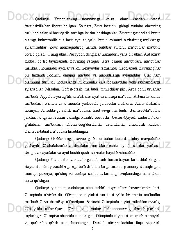 Qadimgi   Yunonlarning   tasavvuriga   ko`ra,   olam   dastlab   “xaos"
/tartibsizlik/dan   iborat   bo`lgan.   So`ngra,   Zevs   boshchiligidagi   xudolar   olamning
turli hodisalarini boshqarib, tartibga keltira boshlaganlar. Zevsning avlodlari butun
olamga hukmronlik qila boshlaydilar, ya‘ni butun koinotni o`zlarining mulklariga
aylantiradilar.   Zevs   momaqaldiroq   hamda   bulutlar   sultoni,   ma‘budlar   ma‘budi
bo`lib qoladi. Uning ukasi Poseydon dengizlar hukmdori, yana bir ukasi Aid oxirat
xudosi   bo`lib   tayinlanadi.   Zevsning   rafiqasi   Gera   osmon   ma‘budasi,   ma‘budlar
malikasi, homilador ayollar va kelin-kuyovlar raxnamosi hisoblanadi. Zevsning har
bir   farzandi   ikkinchi   darajali   ma‘bud   va   mabudalarga   aylanadilar.   Ular   ham
olamning   turli   xil   hodisalariga   hukmronlik   qila   boshlaydilar   yoki   raxnamolarga
aylanadilar.   Masalan,   Gefest-otash,   ma‘budi,   temirchilar   piri;   Ares   qonli   urushlar
ma‘budi; Appolon-yorug`lik, san‘at, she‘riyat va musiqa ma‘budi; Artemida-kamar
ma‘budasi,   o`rmon   va   o`rmonda   yashovchi   jonivorlar   malikasi;   Afina-shaharlar
homiysi;   Afrodita-go`zallik   ma‘budasi;   Erot-sevgi   ma‘budi;   Germes-Ma‘budlar
jarchisi,   o`lganlar   ruhini   oxiratga  kuzatib   boruvchi;   Gelios-Quyosh   xudosi;   Nika-
g`alabalar   ma‘budasi;   Dionis-bog`dorchilik,   uzumchilik,   vinochilik   xudosi;
Demetra-tabiat ma‘budasi hisoblangan. 
Qadimgi   Greklarning   tasavvuriga   ko`ra   butun   tabiatda   ilohiy   mavjudotlar
yashaydi.   Chakalakzorlarda   driadalar,   nimfalar,   echki   oyoqli   satirlar   yashasa,
dengizda nayadalar va ayol boshli qush -sirenalar hayot kechiradilar. 
Qadimgi Yunonistonda xudolarga atab turli-tuman bayramlar tashkil etilgan.
Bayramlar  diniy xarakterga ega  bo`lish  bilan  birga insonni  jismoniy  chiniqtirgan,
musiqa,   poeziya,   qo`shiq   va   boshqa   san‘at   turlarining   rivojlanishiga   ham   ulkan
hissa qo`shgan. 
Qadimgi   yunonlar   xudolarga   atab   tashkil   etgan   ulkan   bayramlardan   biri-
Olimpiada   o`yinlaridir.   Olimpiada   o`yinlari   xar   to’rt   yilda   bir   marta   ma‘budlar
ma‘budi   Zevs   sharafiga   o`tkazilgan.   Birinchi   Olimpiada   o`yini   miloddan   avvalgi
776   yilda   o`tkazilgan.   Olimpiada   o`yinlari   Peloponnesning   shimoli-g`arbida
joylashgan Olimpiya shahrida o`tkazilgan. Olimpiada o`yinlari tantanali namoyish
va   qurbonlik   qilish   bilan   boshlangan.   Dastlab   olimpiadachilar   faqat   yugurish
9 