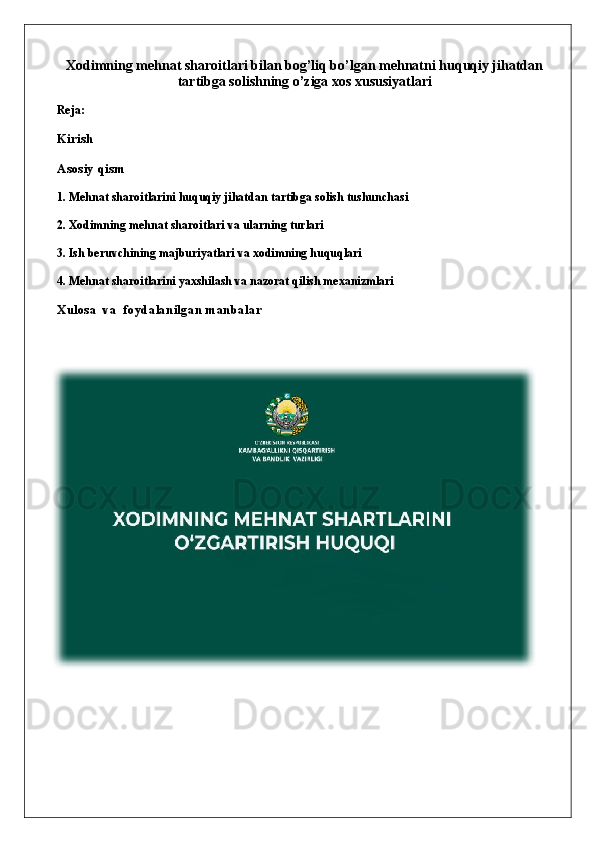 Xodimning mehnat sharoitlari bilan bog’liq bo’lgan mehnatni huquqiy jihatdan
tartibga solishning o’ziga xos xususiyatlari
Reja:
Kirish
Asosiy qism
1. Mehnat sharoitlarini huquqiy jihatdan tartibga solish tushunchasi
2. Xodimning mehnat sharoitlari va ularning turlari
3. Ish beruvchining majburiyatlari va xodimning huquqlari
4. Mehnat sharoitlarini yaxshilash va nazorat qilish mexanizmlari
Xulosa   va  foydalanilgan manbalar 