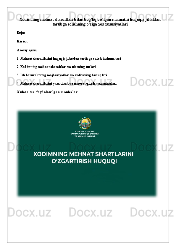 Xodimning mehnat sharoitlari bilan bog’liq bo’lgan mehnatni huquqiy jihatdan
tartibga solishning o’ziga xos xususiyatlari
Reja:
Kirish
Asosiy qism
1. Mehnat sharoitlarini huquqiy jihatdan tartibga solish tushunchasi
2. Xodimning mehnat sharoitlari va ularning turlari
3. Ish beruvchining majburiyatlari va xodimning huquqlari
4. Mehnat sharoitlarini yaxshilash va nazorat qilish mexanizmlari
Xulosa   va  foydalanilgan manbalar