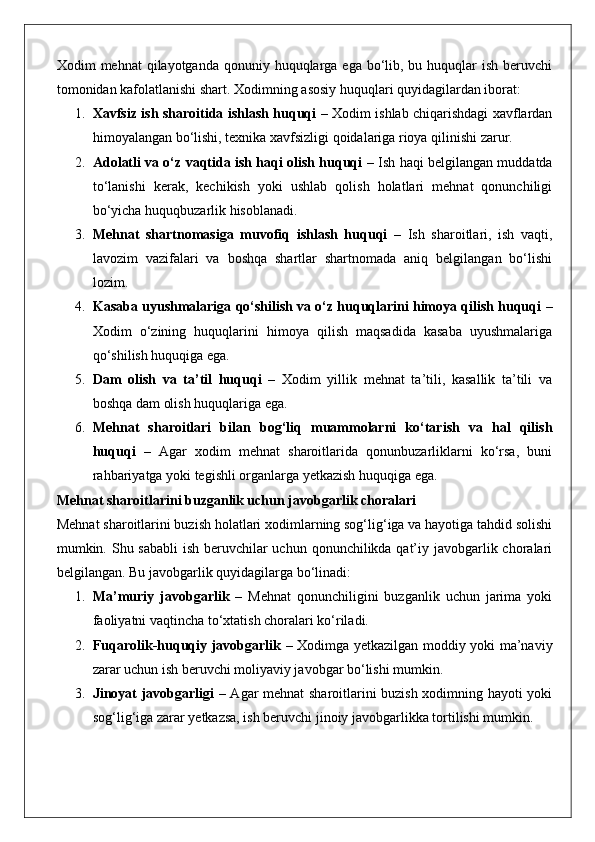 Xodim  mehnat  qilayotganda qonuniy huquqlarga ega bo‘lib, bu huquqlar  ish  beruvchi
tomonidan kafolatlanishi shart.  Xodimning asosiy huquqlari quyidagilardan iborat:
1. Xavfsiz ish sharoitida ishlash huquqi   – Xodim ishlab chiqarishdagi xavflardan
himoyalangan bo‘lishi, texnika xavfsizligi qoidalariga rioya qilinishi zarur.
2. Adolatli va o‘z vaqtida ish haqi olish huquqi   – Ish haqi belgilangan muddatda
to‘lanishi   kerak,   kechikish   yoki   ushlab   qolish   holatlari   mehnat   qonunchiligi
bo‘yicha huquqbuzarlik hisoblanadi.
3. Mehnat   shartnomasiga   muvofiq   ishlash   huquqi   –   Ish   sharoitlari,   ish   vaqti,
lavozim   vazifalari   va   boshqa   shartlar   shartnomada   aniq   belgilangan   bo‘lishi
lozim.
4. Kasaba uyushmalariga qo‘shilish va o‘z huquqlarini himoya qilish huquqi  –
Xodim   o‘zining   huquqlarini   himoya   qilish   maqsadida   kasaba   uyushmalariga
qo‘shilish huquqiga ega.
5. Dam   olish   va   ta’til   huquqi   –   Xodim   yillik   mehnat   ta’tili,   kasallik   ta’tili   va
boshqa dam olish huquqlariga ega.
6. Mehnat   sharoitlari   bilan   bog‘liq   muammolarni   ko‘tarish   va   hal   qilish
huquqi   –   Agar   xodim   mehnat   sharoitlarida   qonunbuzarliklarni   ko‘rsa,   buni
rahbariyatga yoki tegishli organlarga yetkazish huquqiga ega.
Mehnat sharoitlarini buzganlik uchun javobgarlik choralari
Mehnat sharoitlarini buzish holatlari xodimlarning sog‘lig‘iga va hayotiga tahdid solishi
mumkin. Shu sababli  ish beruvchilar uchun qonunchilikda qat’iy javobgarlik choralari
belgilangan.  Bu javobgarlik quyidagilarga bo‘linadi:
1. Ma’muriy   javobgarlik   –   Mehnat   qonunchiligini   buzganlik   uchun   jarima   yoki
faoliyatni vaqtincha to‘xtatish choralari ko‘riladi.
2. Fuqarolik-huquqiy javobgarlik   – Xodimga yetkazilgan moddiy yoki ma’naviy
zarar uchun ish beruvchi moliyaviy javobgar bo‘lishi mumkin.
3. Jinoyat javobgarligi   – Agar mehnat sharoitlarini buzish xodimning hayoti yoki
sog‘lig‘iga zarar yetkazsa, ish beruvchi jinoiy javobgarlikka tortilishi mumkin. 