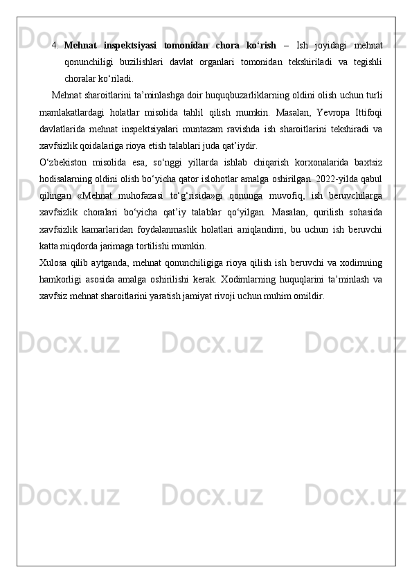 4. Mehnat   inspektsiyasi   tomonidan   chora   ko‘rish   –   Ish   joyidagi   mehnat
qonunchiligi   buzilishlari   davlat   organlari   tomonidan   tekshiriladi   va   tegishli
choralar ko‘riladi.
Mehnat sharoitlarini ta’minlashga doir huquqbuzarliklarning oldini olish uchun turli
mamlakatlardagi   holatlar   misolida   tahlil   qilish   mumkin.   Masalan,   Yevropa   Ittifoqi
davlatlarida   mehnat   inspektsiyalari   muntazam   ravishda   ish   sharoitlarini   tekshiradi   va
xavfsizlik qoidalariga rioya etish talablari juda qat’iydir.
O‘zbekiston   misolida   esa,   so‘nggi   yillarda   ishlab   chiqarish   korxonalarida   baxtsiz
hodisalarning oldini olish bo‘yicha qator islohotlar amalga oshirilgan. 2022-yilda qabul
qilingan   «Mehnat   muhofazasi   to‘g‘risida»gi   qonunga   muvofiq,   ish   beruvchilarga
xavfsizlik   choralari   bo‘yicha   qat’iy   talablar   qo‘yilgan.   Masalan,   qurilish   sohasida
xavfsizlik   kamarlaridan   foydalanmaslik   holatlari   aniqlandimi,   bu   uchun   ish   beruvchi
katta miqdorda jarimaga tortilishi mumkin.
Xulosa   qilib   aytganda,   mehnat   qonunchiligiga   rioya   qilish   ish   beruvchi   va   xodimning
hamkorligi   asosida   amalga   oshirilishi   kerak.   Xodimlarning   huquqlarini   ta’minlash   va
xavfsiz mehnat sharoitlarini yaratish jamiyat rivoji uchun muhim omildir. 