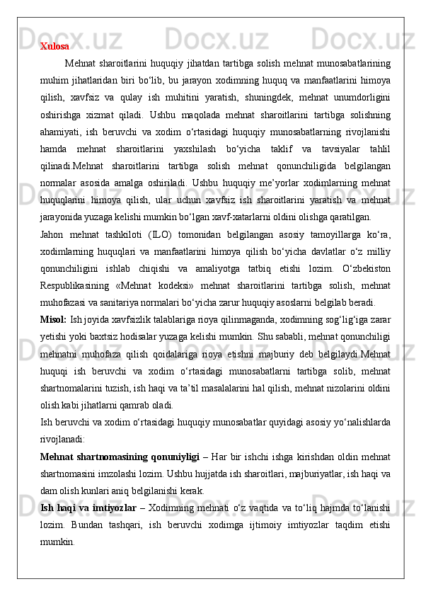 Xulosa
Mehnat   sharoitlarini   huquqiy   jihatdan   tartibga   solish   mehnat   munosabatlarining
muhim   jihatlaridan   biri   bo‘lib,   bu   jarayon   xodimning   huquq   va   manfaatlarini   himoya
qilish,   xavfsiz   va   qulay   ish   muhitini   yaratish,   shuningdek,   mehnat   unumdorligini
oshirishga   xizmat   qiladi.   Ushbu   maqolada   mehnat   sharoitlarini   tartibga   solishning
ahamiyati,   ish   beruvchi   va   xodim   o‘rtasidagi   huquqiy   munosabatlarning   rivojlanishi
hamda   mehnat   sharoitlarini   yaxshilash   bo‘yicha   taklif   va   tavsiyalar   tahlil
qilinadi.Mehnat   sharoitlarini   tartibga   solish   mehnat   qonunchiligida   belgilangan
normalar   asosida   amalga   oshiriladi.   Ushbu   huquqiy   me’yorlar   xodimlarning   mehnat
huquqlarini   himoya   qilish,   ular   uchun   xavfsiz   ish   sharoitlarini   yaratish   va   mehnat
jarayonida yuzaga kelishi mumkin bo‘lgan xavf-xatarlarni oldini olishga qaratilgan.
Jahon   mehnat   tashkiloti   (ILO)   tomonidan   belgilangan   asosiy   tamoyillarga   ko‘ra,
xodimlarning   huquqlari   va   manfaatlarini   himoya   qilish   bo‘yicha   davlatlar   o‘z   milliy
qonunchiligini   ishlab   chiqishi   va   amaliyotga   tatbiq   etishi   lozim.   O‘zbekiston
Respublikasining   «Mehnat   kodeksi»   mehnat   sharoitlarini   tartibga   solish,   mehnat
muhofazasi va sanitariya normalari bo‘yicha zarur huquqiy asoslarni belgilab beradi.
Misol:  Ish joyida xavfsizlik talablariga rioya qilinmaganda, xodimning sog‘lig‘iga zarar
yetishi yoki baxtsiz hodisalar yuzaga kelishi mumkin. Shu sababli, mehnat qonunchiligi
mehnatni   muhofaza   qilish   qoidalariga   rioya   etishni   majburiy   deb   belgilaydi.Mehnat
huquqi   ish   beruvchi   va   xodim   o‘rtasidagi   munosabatlarni   tartibga   solib,   mehnat
shartnomalarini tuzish, ish haqi va ta’til masalalarini hal qilish, mehnat nizolarini oldini
olish kabi jihatlarni qamrab oladi.
Ish beruvchi va xodim o‘rtasidagi huquqiy munosabatlar quyidagi asosiy yo‘nalishlarda
rivojlanadi:
Mehnat   shartnomasining   qonuniyligi   –   Har   bir   ishchi   ishga   kirishdan   oldin   mehnat
shartnomasini imzolashi lozim. Ushbu hujjatda ish sharoitlari, majburiyatlar, ish haqi va
dam olish kunlari aniq belgilanishi kerak.
Ish   haqi   va   imtiyozlar   –   Xodimning   mehnati   o‘z   vaqtida   va   to‘liq   hajmda   to‘lanishi
lozim.   Bundan   tashqari,   ish   beruvchi   xodimga   ijtimoiy   imtiyozlar   taqdim   etishi
mumkin. 