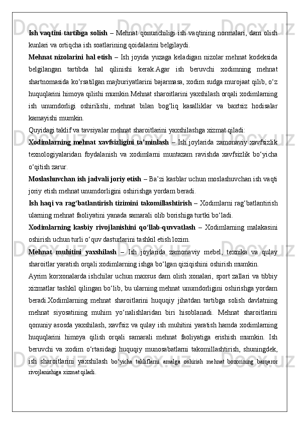 Ish  vaqtini   tartibga solish   –  Mehnat  qonunchiligi  ish  vaqtining  normalari, dam  olish
kunlari va ortiqcha ish soatlarining qoidalarini belgilaydi.
Mehnat  nizolarini  hal   etish   –  Ish  joyida  yuzaga  keladigan   nizolar  mehnat   kodeksida
belgilangan   tartibda   hal   qilinishi   kerak.Agar   ish   beruvchi   xodimning   mehnat
shartnomasida ko‘rsatilgan majburiyatlarini bajarmasa, xodim sudga murojaat qilib, o‘z
huquqlarini himoya qilishi mumkin.Mehnat sharoitlarini yaxshilash orqali xodimlarning
ish   unumdorligi   oshirilishi,   mehnat   bilan   bog‘liq   kasalliklar   va   baxtsiz   hodisalar
kamayishi mumkin.
Quyidagi taklif va tavsiyalar mehnat sharoitlarini yaxshilashga xizmat qiladi:
Xodimlarning   mehnat   xavfsizligini   ta’minlash   –   Ish   joylarida   zamonaviy   xavfsizlik
texnologiyalaridan   foydalanish   va   xodimlarni   muntazam   ravishda   xavfsizlik   bo‘yicha
o‘qitish zarur.
Moslashuvchan ish jadvali joriy etish  – Ba’zi kasblar uchun moslashuvchan ish vaqti
joriy etish mehnat unumdorligini oshirishga yordam beradi.
Ish haqi va rag‘batlantirish tizimini takomillashtirish   – Xodimlarni rag‘batlantirish
ularning mehnat faoliyatini yanada samarali olib borishiga turtki bo‘ladi.
Xodimlarning   kasbiy   rivojlanishini   qo‘llab-quvvatlash   –   Xodimlarning   malakasini
oshirish uchun turli o‘quv dasturlarini tashkil etish lozim.
Mehnat   muhitini   yaxshilash   –   Ish   joylarida   zamonaviy   mebel,   texnika   va   qulay
sharoitlar yaratish orqali xodimlarning ishga bo‘lgan qiziqishini oshirish mumkin.
Ayrim korxonalarda ishchilar uchun maxsus dam olish xonalari, sport zallari va tibbiy
xizmatlar tashkil qilingan bo‘lib, bu ularning mehnat unumdorligini oshirishga yordam
beradi.Xodimlarning   mehnat   sharoitlarini   huquqiy   jihatdan   tartibga   solish   davlatning
mehnat   siyosatining   muhim   yo‘nalishlaridan   biri   hisoblanadi.   Mehnat   sharoitlarini
qonuniy asosda yaxshilash, xavfsiz va qulay ish muhitini yaratish hamda xodimlarning
huquqlarini   himoya   qilish   orqali   samarali   mehnat   faoliyatiga   erishish   mumkin.   Ish
beruvchi   va   xodim   o‘rtasidagi   huquqiy   munosabatlarni   takomillashtirish,   shuningdek,
ish   sharoitlarini   yaxshilash   bo‘yicha   takliflarni   amalga   oshirish   mehnat   bozorining   barqaror
rivojlanishiga xizmat qiladi. 