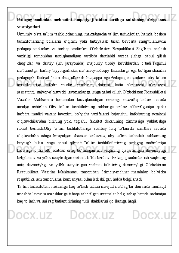 Pedagog   xodimlar   mehnatini   huquqiy   jihatdan   tartibga   solishning   o‘ziga   xos
xususiyatlari
Umumiy  o‘rta  ta’lim  tashkilotlarining,  maktabgacha   ta’lim  tashkilotlari  hamda  boshqa
tashkilotlarning   bolalarni   o‘qitish   yoki   tarbiyalash   bilan   bevosita   shug‘ullanuvchi
pedagog   xodimlari   va   boshqa   xodimlari   O‘zbekiston   Respublikasi   Sog‘liqni   saqlash
vazirligi   tomonidan   tasdiqlanadigan   tartibda   dastlabki   tarzda   (ishga   qabul   qilish
chog‘ida)   va   davriy   (ish   jarayonida)   majburiy   tibbiy   ko‘riklardan   o‘tadi.Tegishli
ma’lumotga, kasbiy tayyorgarlikka, ma’naviy-axloqiy fazilatlarga ega bo‘lgan shaxslar
pedagogik   faoliyat   bilan   shug‘ullanish   huquqiga   ega.Pedagog   xodimlarni   oliy   ta’lim
tashkilotlariga   kafedra   mudiri,   professor,   dotsent,   katta   o‘qituvchi,   o‘qituvchi
(assistent), stajyor-o‘qituvchi lavozimlariga ishga qabul qilish O‘zbekiston Respublikasi
Vazirlar   Mahkamasi   tomonidan   tasdiqlanadigan   nizomga   muvofiq   tanlov   asosida
amalga   oshiriladi.Oliy   ta’lim   tashkilotining   rahbariga   tanlov   o‘tkazilguniga   qadar
kafedra   mudiri   vakant   lavozimi   bo‘yicha   vazifalarni   bajarishni   kafedraning   yetakchi
o‘qituvchilaridan   birining   yoki   tegishli   fakultet   dekanining   zimmasiga   yuklatishga
ruxsat   beriladi.Oliy   ta’lim   tashkilotlariga   soatbay   haq   to‘lanishi   shartlari   asosida
o‘qituvchilik   ishiga   kirayotgan   shaxslar   tanlovsiz,   oliy   ta’lim   tashkiloti   rahbarining
buyrug‘i   bilan   ishga   qabul   qilinadi.Ta’lim   tashkilotlarining   pedagog   xodimlariga
haftasiga   o‘ttiz   olti   soatdan   ortiq   bo‘lmagan   ish   vaqtining   qisqartirilgan   davomiyligi
belgilanadi va yillik uzaytirilgan mehnat ta’tili beriladi. Pedagog xodimlar ish vaqtining
aniq   davomiyligi   va   yillik   uzaytirilgan   mehnat   ta’tilining   davomiyligi   O‘zbekiston
Respublikasi   Vazirlar   Mahkamasi   tomonidan   Ijtimoiy-mehnat   masalalari   bo‘yicha
respublika uch tomonlama komissiyasi bilan kelishilgan holda belgilanadi.
Ta’lim tashkilotlari mehnatga haq to‘lash uchun mavjud mablag‘lar doirasida mustaqil
ravishda lavozim maoshlariga tabaqalashtirilgan ustamalar belgilashga hamda mehnatga
haq to‘lash va uni rag‘batlantirishning turli shakllarini qo‘llashga haqli. 