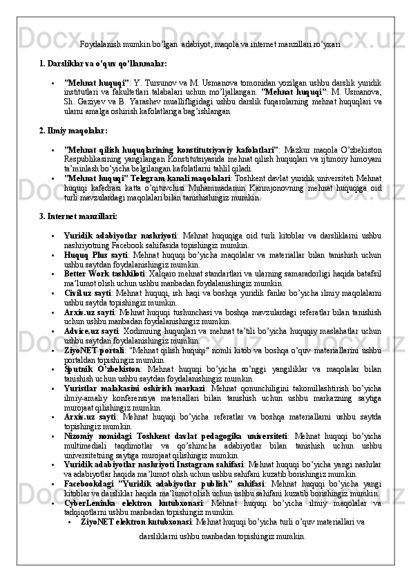 Foydalanish mumkin bo’lgan  adabiyot, maqola va internet manzillari ro’yxari
1. Darsliklar va o’quv qo’llanmalar:
 "Mehnat huquqi" : Y. Tursunov va M. Usmanova tomonidan yozilgan ushbu darslik yuridik
institutlari   va   fakultetlari   talabalari   uchun   mo’ljallangan.   " Mehnat   huquqi " :   M .   Usmanova ,
Sh .   Gaziyev   va   B .   Yarashev   muallifligidagi   ushbu   darslik   fuqarolarning   mehnat   huquqlari   va
ularni   amalga   oshirish   kafolatlariga   bag ’ ishlangan .
2. Ilmiy maqolalar:
 "Mehnat   qilish   huquqlarining   konstitutsiyaviy   kafolatlari" :   Mazkur   maqola   O’zbekiston
Respublikasining yangilangan Konstitutsiyasida  mehnat qilish huquqlari va ijtimoiy  himoyani
ta’minlash bo’yicha belgilangan kafolatlarni tahlil qiladi.
 "Mehnat huquqi" Telegram kanali maqolalari : Toshkent davlat yuridik universiteti Mehnat
huquqi   kafedrasi   katta   o’qituvchisi   Muhammadamin   Karimjonovning   mehnat   huquqiga   oid
turli mavzulardagi maqolalari bilan tanishishingiz mumkin.
3. Internet manzillari:
 Yuridik   adabiyotlar   nashriyoti :   Mehnat   huquqiga   oid   turli   kitoblar   va   darsliklarni   ushbu
nashriyotning Facebook sahifasida topishingiz mumkin.
 Huquq   Plus   sayti :   Mehnat   huquqi   bo’yicha   maqolalar   va   materiallar   bilan   tanishish   uchun
ushbu saytdan foydalanishingiz mumkin.
 Better Work tashkiloti : Xalqaro mehnat standartlari va ularning samaradorligi haqida batafsil
ma’lumot olish uchun ushbu manbadan foydalanishingiz mumkin.
 Civil.uz   sayti :   Mehnat   huquqi,   ish   haqi   va   boshqa   yuridik   fanlar   bo’yicha   ilmiy   maqolalarni
ushbu saytda topishingiz mumkin.
 Arxiv.uz sayti : Mehnat huquqi tushunchasi va boshqa mavzulardagi  referatlar  bilan tanishish
uchun ushbu manbadan foydalanishingiz mumkin.
 Advice.uz  sayti :  Xodimning   huquqlari   va  mehnat  ta’tili  bo’yicha   huquqiy  maslahatlar  uchun
ushbu saytdan foydalanishingiz mumkin.
 ZiyoNET   portali :   "Mehnat   qilish   huquqi"   nomli   kitob   va   boshqa   o’quv   materiallarini   ushbu
portaldan topishingiz mumkin.
 Sputnik   O’zbekiston :   Mehnat   huquqi   bo’yicha   so’nggi   yangiliklar   va   maqolalar   bilan
tanishish uchun ushbu saytdan foydalanishingiz mumkin.
 Yuristlar   malakasini   oshirish   markazi :   Mehnat   qonunchiligini   takomillashtirish   bo’yicha
ilmiy-amaliy   konferensiya   materiallari   bilan   tanishish   uchun   ushbu   markazning   saytiga
murojaat qilishingiz mumkin.
 Arxiv.uz   sayti :   Mehnat   huquqi   bo’yicha   referatlar   va   boshqa   materiallarni   ushbu   saytda
topishingiz mumkin.
 Nizomiy   nomidagi   Toshkent   davlat   pedagogika   universiteti :   Mehnat   huquqi   bo’yicha
multimediali   taqdimotlar   va   qo’shimcha   adabiyotlar   bilan   tanishish   uchun   ushbu
universitetning saytiga murojaat qilishingiz mumkin.
 Yuridik adabiyotlar nashriyoti Instagram sahifasi : Mehnat huquqi bo’yicha yangi nashrlar
va adabiyotlar haqida ma’lumot olish uchun ushbu sahifani kuzatib borishingiz mumkin. 
 Facebookdagi   "Yuridik   adabiyotlar   publish"   sahifasi :   Mehnat   huquqi   bo’yicha   yangi
kitoblar va darsliklar haqida ma’lumot olish uchun ushbu sahifani kuzatib borishingiz mumkin.
 CyberLeninka   elektron   kutubxonasi :   Mehnat   huquqi   bo’yicha   ilmiy   maqolalar   va
tadqiqotlarni ushbu manbadan topishingiz mumkin.
 ZiyoNET elektron kutubxonasi : Mehnat huquqi bo’yicha turli o’quv materiallari va
darsliklarni ushbu manbadan topishingiz mumkin. 