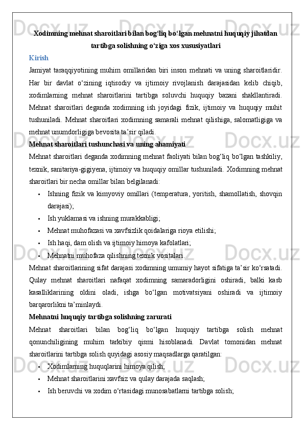 Xodimning mehnat sharoitlari bilan bog‘liq bo‘lgan mehnatni huquqiy jihatdan
tartibga solishning o‘ziga xos xususiyatlari
Kirish
Jamiyat   taraqqiyotining   muhim   omillaridan   biri   inson   mehnati   va   uning   sharoitlaridir.
Har   bir   davlat   o‘zining   iqtisodiy   va   ijtimoiy   rivojlanish   darajasidan   kelib   chiqib,
xodimlarning   mehnat   sharoitlarini   tartibga   soluvchi   huquqiy   bazani   shakllantiradi.
Mehnat   sharoitlari   deganda   xodimning   ish   joyidagi   fizik,   ijtimoiy   va   huquqiy   muhit
tushuniladi.   Mehnat   sharoitlari   xodimning   samarali   mehnat   qilishiga,   salomatligiga   va
mehnat unumdorligiga bevosita ta’sir qiladi.
Mehnat sharoitlari tushunchasi va uning ahamiyati
Mehnat sharoitlari deganda xodimning mehnat faoliyati bilan bog‘liq bo‘lgan tashkiliy,
texnik, sanitariya-gigiyena, ijtimoiy va huquqiy omillar tushuniladi.  Xodimning mehnat
sharoitlari bir necha omillar bilan belgilanadi:
 Ishning   fizik   va   kimyoviy   omillari   (temperatura,   yoritish,   shamollatish,   shovqin
darajasi);
 Ish yuklamasi va ishning murakkabligi;
 Mehnat muhofazasi va xavfsizlik qoidalariga rioya etilishi;
 Ish haqi, dam olish va ijtimoiy himoya kafolatlari;
 Mehnatni muhofaza qilishning texnik vositalari.
Mehnat sharoitlarining sifat darajasi xodimning umumiy hayot sifatiga ta’sir ko‘rsatadi.
Qulay   mehnat   sharoitlari   nafaqat   xodimning   samaradorligini   oshiradi,   balki   kasb
kasalliklarining   oldini   oladi,   ishga   bo‘lgan   motivatsiyani   oshiradi   va   ijtimoiy
barqarorlikni ta’minlaydi.
Mehnatni huquqiy tartibga solishning zarurati
Mehnat   sharoitlari   bilan   bog‘liq   bo‘lgan   huquqiy   tartibga   solish   mehnat
qonunchiligining   muhim   tarkibiy   qismi   hisoblanadi.   Davlat   tomonidan   mehnat
sharoitlarini tartibga solish quyidagi asosiy maqsadlarga qaratilgan:
 Xodimlarning huquqlarini himoya qilish;
 Mehnat sharoitlarini xavfsiz va qulay darajada saqlash;
 Ish beruvchi va xodim o‘rtasidagi munosabatlarni tartibga solish; 