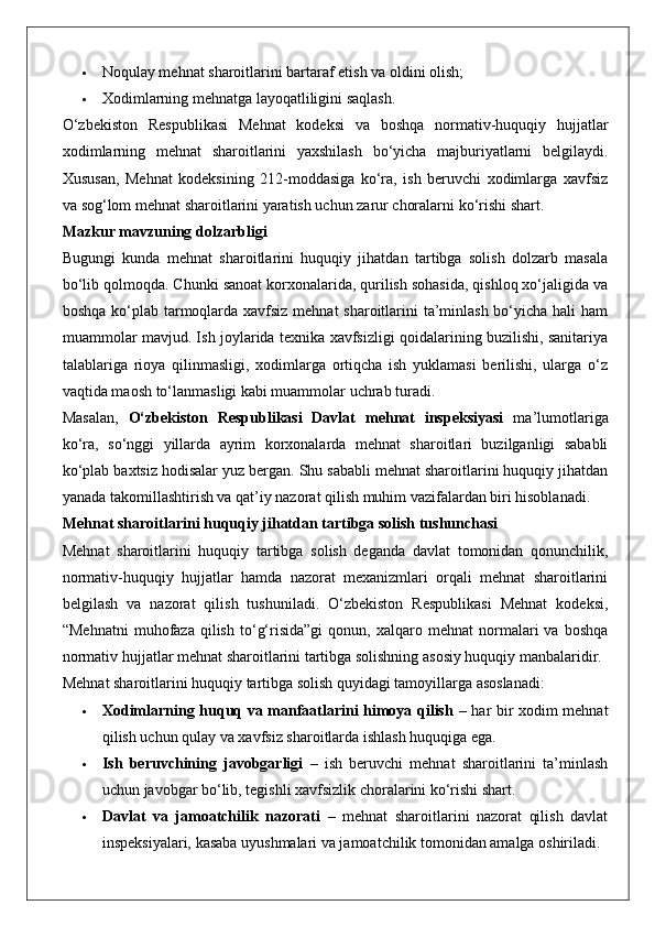  Noqulay mehnat sharoitlarini bartaraf etish va oldini olish;
 Xodimlarning mehnatga layoqatliligini saqlash.
O‘zbekiston   Respublikasi   Mehnat   kodeksi   va   boshqa   normativ-huquqiy   hujjatlar
xodimlarning   mehnat   sharoitlarini   yaxshilash   bo‘yicha   majburiyatlarni   belgilaydi.
Xususan,   Mehnat   kodeksining   212-moddasiga   ko‘ra,   ish   beruvchi   xodimlarga   xavfsiz
va sog‘lom mehnat sharoitlarini yaratish uchun zarur choralarni ko‘rishi shart.
Mazkur mavzuning dolzarbligi
Bugungi   kunda   mehnat   sharoitlarini   huquqiy   jihatdan   tartibga   solish   dolzarb   masala
bo‘lib qolmoqda. Chunki sanoat korxonalarida, qurilish sohasida, qishloq xo‘jaligida va
boshqa ko‘plab tarmoqlarda xavfsiz mehnat  sharoitlarini ta’minlash bo‘yicha hali ham
muammolar mavjud. Ish joylarida texnika xavfsizligi qoidalarining buzilishi, sanitariya
talablariga   rioya   qilinmasligi,   xodimlarga   ortiqcha   ish   yuklamasi   berilishi,   ularga   o‘z
vaqtida maosh to‘lanmasligi kabi muammolar uchrab turadi.
Masalan,   O‘zbekiston   Respublikasi   Davlat   mehnat   inspeksiyasi   ma’lumotlariga
ko‘ra,   so‘nggi   yillarda   ayrim   korxonalarda   mehnat   sharoitlari   buzilganligi   sababli
ko‘plab baxtsiz hodisalar yuz bergan. Shu sababli mehnat sharoitlarini huquqiy jihatdan
yanada takomillashtirish va qat’iy nazorat qilish muhim vazifalardan biri hisoblanadi.
Mehnat sharoitlarini huquqiy jihatdan tartibga solish tushunchasi
Mehnat   sharoitlarini   huquqiy   tartibga   solish   deganda   davlat   tomonidan   qonunchilik,
normativ-huquqiy   hujjatlar   hamda   nazorat   mexanizmlari   orqali   mehnat   sharoitlarini
belgilash   va   nazorat   qilish   tushuniladi.   O‘zbekiston   Respublikasi   Mehnat   kodeksi,
“Mehnatni   muhofaza   qilish   to‘g‘risida”gi   qonun,   xalqaro   mehnat   normalari   va   boshqa
normativ hujjatlar mehnat sharoitlarini tartibga solishning asosiy huquqiy manbalaridir.
Mehnat sharoitlarini huquqiy tartibga solish quyidagi tamoyillarga asoslanadi:
 Xodimlarning huquq va manfaatlarini himoya qilish   – har bir xodim mehnat
qilish uchun qulay va xavfsiz sharoitlarda ishlash huquqiga ega.
 Ish   beruvchining   javobgarligi   –   ish   beruvchi   mehnat   sharoitlarini   ta’minlash
uchun javobgar bo‘lib, tegishli xavfsizlik choralarini ko‘rishi shart.
 Davlat   va   jamoatchilik   nazorati   –   mehnat   sharoitlarini   nazorat   qilish   davlat
inspeksiyalari, kasaba uyushmalari va jamoatchilik tomonidan amalga oshiriladi. 