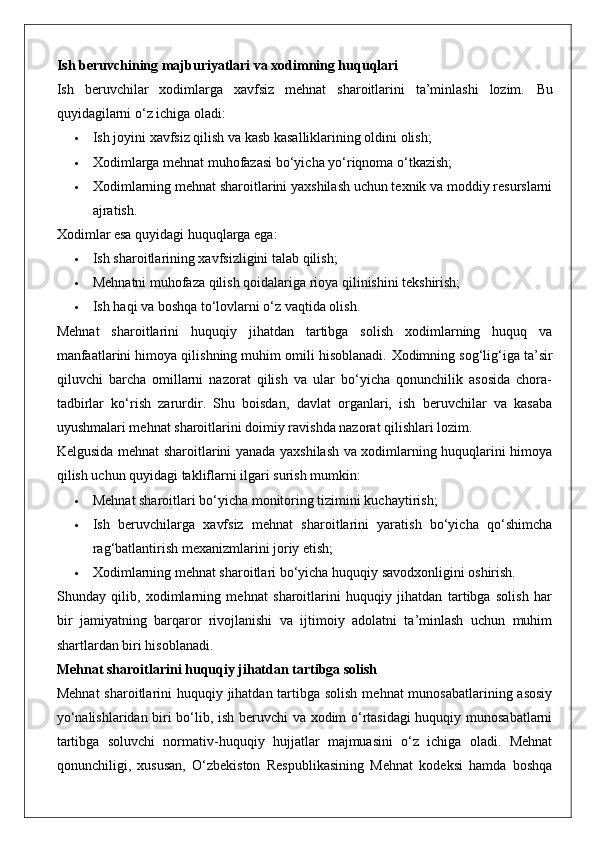 Ish beruvchining majburiyatlari va xodimning huquqlari
Ish   beruvchilar   xodimlarga   xavfsiz   mehnat   sharoitlarini   ta’minlashi   lozim.   Bu
quyidagilarni o‘z ichiga oladi:
 Ish joyini xavfsiz qilish va kasb kasalliklarining oldini olish;
 Xodimlarga mehnat muhofazasi bo‘yicha yo‘riqnoma o‘tkazish;
 Xodimlarning mehnat sharoitlarini yaxshilash uchun texnik va moddiy resurslarni
ajratish.
Xodimlar esa quyidagi huquqlarga ega:
 Ish sharoitlarining xavfsizligini talab qilish;
 Mehnatni muhofaza qilish qoidalariga rioya qilinishini tekshirish;
 Ish haqi va boshqa to‘lovlarni o‘z vaqtida olish.
Mehnat   sharoitlarini   huquqiy   jihatdan   tartibga   solish   xodimlarning   huquq   va
manfaatlarini himoya qilishning muhim omili hisoblanadi.  Xodimning sog‘lig‘iga ta’sir
qiluvchi   barcha   omillarni   nazorat   qilish   va   ular   bo‘yicha   qonunchilik   asosida   chora-
tadbirlar   ko‘rish   zarurdir.   Shu   boisdan,   davlat   organlari,   ish   beruvchilar   va   kasaba
uyushmalari mehnat sharoitlarini doimiy ravishda nazorat qilishlari lozim.
Kelgusida mehnat sharoitlarini yanada yaxshilash va xodimlarning huquqlarini himoya
qilish uchun quyidagi takliflarni ilgari surish mumkin:
 Mehnat sharoitlari bo‘yicha monitoring tizimini kuchaytirish;
 Ish   beruvchilarga   xavfsiz   mehnat   sharoitlarini   yaratish   bo‘yicha   qo‘shimcha
rag‘batlantirish mexanizmlarini joriy etish;
 Xodimlarning mehnat sharoitlari bo‘yicha huquqiy savodxonligini oshirish.
Shunday   qilib,   xodimlarning   mehnat   sharoitlarini   huquqiy   jihatdan   tartibga   solish   har
bir   jamiyatning   barqaror   rivojlanishi   va   ijtimoiy   adolatni   ta’minlash   uchun   muhim
shartlardan biri hisoblanadi.
Mehnat sharoitlarini huquqiy jihatdan tartibga solish
Mehnat  sharoitlarini huquqiy jihatdan tartibga solish  mehnat munosabatlarining asosiy
yo‘nalishlaridan biri bo‘lib, ish beruvchi va xodim o‘rtasidagi huquqiy munosabatlarni
tartibga   soluvchi   normativ-huquqiy   hujjatlar   majmuasini   o‘z   ichiga   oladi.   Mehnat
qonunchiligi,   xususan,   O‘zbekiston   Respublikasining   Mehnat   kodeksi   hamda   boshqa