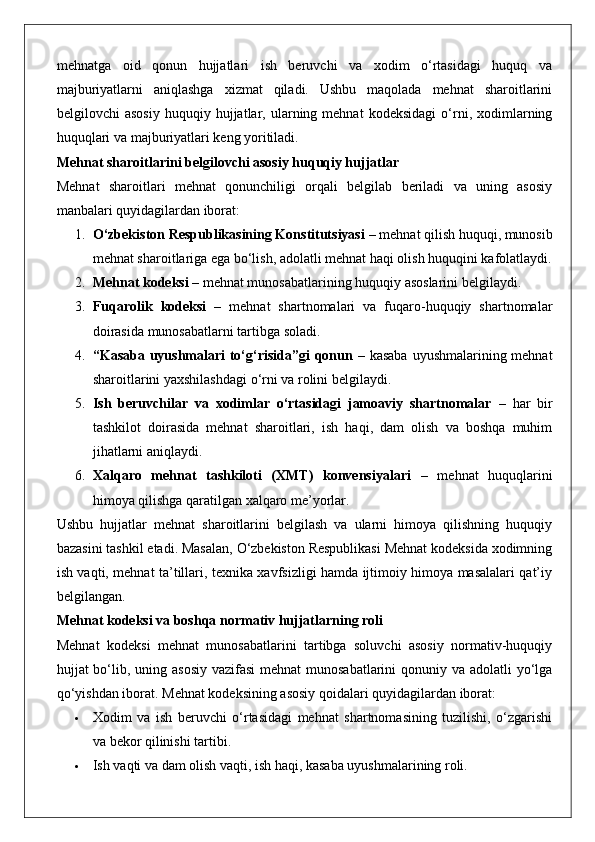 mehnatga   oid   qonun   hujjatlari   ish   beruvchi   va   xodim   o‘rtasidagi   huquq   va
majburiyatlarni   aniqlashga   xizmat   qiladi.   Ushbu   maqolada   mehnat   sharoitlarini
belgilovchi   asosiy   huquqiy  hujjatlar,  ularning  mehnat   kodeksidagi   o‘rni,   xodimlarning
huquqlari va majburiyatlari keng yoritiladi.
Mehnat sharoitlarini belgilovchi asosiy huquqiy hujjatlar
Mehnat   sharoitlari   mehnat   qonunchiligi   orqali   belgilab   beriladi   va   uning   asosiy
manbalari quyidagilardan iborat:
1. O‘zbekiston Respublikasining Konstitutsiyasi  – mehnat qilish huquqi, munosib
mehnat sharoitlariga ega bo‘lish, adolatli mehnat haqi olish huquqini kafolatlaydi.
2. Mehnat kodeksi  – mehnat munosabatlarining huquqiy asoslarini belgilaydi.
3. Fuqarolik   kodeksi   –   mehnat   shartnomalari   va   fuqaro-huquqiy   shartnomalar
doirasida munosabatlarni tartibga soladi.
4. “Kasaba uyushmalari to‘g‘risida”gi  qonun   – kasaba uyushmalarining mehnat
sharoitlarini yaxshilashdagi o‘rni va rolini belgilaydi.
5. Ish   beruvchilar   va   xodimlar   o‘rtasidagi   jamoaviy   shartnomalar   –   har   bir
tashkilot   doirasida   mehnat   sharoitlari,   ish   haqi,   dam   olish   va   boshqa   muhim
jihatlarni aniqlaydi.
6. Xalqaro   mehnat   tashkiloti   (XMT)   konvensiyalari   –   mehnat   huquqlarini
himoya qilishga qaratilgan xalqaro me’yorlar.
Ushbu   hujjatlar   mehnat   sharoitlarini   belgilash   va   ularni   himoya   qilishning   huquqiy
bazasini tashkil etadi. Masalan, O‘zbekiston Respublikasi Mehnat kodeksida xodimning
ish vaqti, mehnat ta’tillari, texnika xavfsizligi hamda ijtimoiy himoya masalalari qat’iy
belgilangan.
Mehnat kodeksi va boshqa normativ hujjatlarning roli
Mehnat   kodeksi   mehnat   munosabatlarini   tartibga   soluvchi   asosiy   normativ-huquqiy
hujjat bo‘lib, uning asosiy vazifasi  mehnat  munosabatlarini qonuniy va adolatli  yo‘lga
qo‘yishdan iborat.  Mehnat kodeksining asosiy qoidalari quyidagilardan iborat:
 Xodim   va   ish   beruvchi   o‘rtasidagi   mehnat   shartnomasining   tuzilishi,   o‘zgarishi
va bekor qilinishi tartibi.
 Ish vaqti va dam olish vaqti, ish haqi, kasaba uyushmalarining roli. 