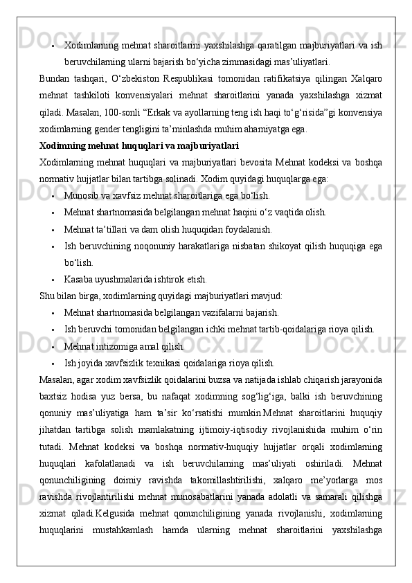  Xodimlarning   mehnat   sharoitlarini   yaxshilashga   qaratilgan   majburiyatlari   va   ish
beruvchilarning ularni bajarish bo‘yicha zimmasidagi mas’uliyatlari.
Bundan   tashqari,   O‘zbekiston   Respublikasi   tomonidan   ratifikatsiya   qilingan   Xalqaro
mehnat   tashkiloti   konvensiyalari   mehnat   sharoitlarini   yanada   yaxshilashga   xizmat
qiladi. Masalan, 100-sonli “Erkak va ayollarning teng ish haqi to‘g‘risida”gi konvensiya
xodimlarning gender tengligini ta’minlashda muhim ahamiyatga ega.
Xodimning mehnat huquqlari va majburiyatlari
Xodimlarning mehnat  huquqlari  va majburiyatlari  bevosita  Mehnat  kodeksi  va  boshqa
normativ hujjatlar bilan tartibga solinadi.  Xodim quyidagi huquqlarga ega:
 Munosib va xavfsiz mehnat sharoitlariga ega bo‘lish.
 Mehnat shartnomasida belgilangan mehnat haqini o‘z vaqtida olish.
 Mehnat ta’tillari va dam olish huquqidan foydalanish.
 Ish beruvchining noqonuniy harakatlariga nisbatan  shikoyat  qilish  huquqiga ega
bo‘lish.
 Kasaba uyushmalarida ishtirok etish.
Shu bilan birga, xodimlarning quyidagi majburiyatlari mavjud:
 Mehnat shartnomasida belgilangan vazifalarni bajarish.
 Ish beruvchi tomonidan belgilangan ichki mehnat tartib-qoidalariga rioya qilish.
 Mehnat intizomiga amal qilish.
 Ish joyida xavfsizlik texnikasi qoidalariga rioya qilish.
Masalan, agar xodim xavfsizlik qoidalarini buzsa va natijada ishlab chiqarish jarayonida
baxtsiz   hodisa   yuz   bersa,   bu   nafaqat   xodimning   sog‘lig‘iga,   balki   ish   beruvchining
qonuniy   mas’uliyatiga   ham   ta’sir   ko‘rsatishi   mumkin.Mehnat   sharoitlarini   huquqiy
jihatdan   tartibga   solish   mamlakatning   ijtimoiy-iqtisodiy   rivojlanishida   muhim   o‘rin
tutadi.   Mehnat   kodeksi   va   boshqa   normativ-huquqiy   hujjatlar   orqali   xodimlarning
huquqlari   kafolatlanadi   va   ish   beruvchilarning   mas’uliyati   oshiriladi.   Mehnat
qonunchiligining   doimiy   ravishda   takomillashtirilishi,   xalqaro   me’yorlarga   mos
ravishda   rivojlantirilishi   mehnat   munosabatlarini   yanada   adolatli   va   samarali   qilishga
xizmat   qiladi.Kelgusida   mehnat   qonunchiligining   yanada   rivojlanishi,   xodimlarning
huquqlarini   mustahkamlash   hamda   ularning   mehnat   sharoitlarini   yaxshilashga