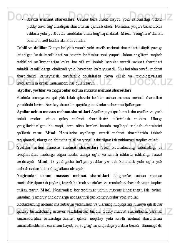  Xavfli   mehnat   sharoitlari :   Ushbu   toifa   inson   hayoti   yoki   salomatligi   uchun
jiddiy xavf tug‘diradigan sharoitlarni qamrab oladi.   Masalan, yuqori balandlikda
ishlash yoki portlovchi moddalar bilan bog‘liq mehnat.   Misol : Yong‘in o‘chirish
xizmati, neft konlarida ishlovchilar.
Tahlil  va  dalillar   Dunyo  bo‘ylab  zararli  yoki  xavfli   mehnat  sharoitlari  tufayli  yuzaga
keladigan   kasb   kasalliklari   va   baxtsiz   hodisalar   soni   yuqori.   Jahon   sog‘liqni   saqlash
tashkiloti   ma’lumotlariga   ko‘ra,   har   yili   millionlab   insonlar   zararli   mehnat   sharoitlari
sababli kasalliklarga chalinadi yoki hayotdan ko‘z yumadi. Shu boisdan xavfli mehnat
sharoitlarini   kamaytirish,   xavfsizlik   qoidalariga   rioya   qilish   va   texnologiyalarni
rivojlantirish orqali muammoni hal qilish zarur.
 Ayollar, yoshlar va nogironlar uchun maxsus mehnat sharoitlari
Alohida   himoya   va   qulaylik   talab   qiluvchi   toifalar   uchun   maxsus   mehnat   sharoitlari
yaratilishi lozim. Bunday sharoitlar quyidagi xodimlar uchun mo‘ljallangan:
Ayollar uchun maxsus mehnat sharoitlari  Ayollar, ayniqsa homilador ayollar va yosh
bolali   onalar   uchun   qulay   mehnat   sharoitlarini   ta’minlash   muhim.   Ularga
yengillashtirilgan   ish   vaqti,   dam   olish   kunlari   hamda   sog‘liqni   saqlash   choralarini
qo‘llash   zarur.   Misol :   Homilador   ayollarga   zararli   mehnat   sharoitlarida   ishlash
taqiqlanadi, ularga qo‘shimcha ta’til va yengillashtirilgan ish yuklamasi taqdim etiladi.
Yoshlar   uchun   maxsus   mehnat   sharoitlari   Yosh   xodimlarning   salomatligi   va
rivojlanishini   inobatga   olgan   holda,   ularga   og‘ir   va   zararli   ishlarda   ishlashga   ruxsat
berilmaydi.   Misol :   18   yoshgacha   bo‘lgan   yoshlar   yer   osti   konchilik   yoki   og‘ir   yuk
tashish ishlari bilan shug‘ullana olmaydi.
Nogironlar   uchun   maxsus   mehnat   sharoitlari   Nogironlar   uchun   maxsus
moslashtirilgan ish joylari, texnik ko‘mak vositalari va moslashuvchan ish vaqti taqdim
etilishi   zarur.   Misol :   Nogironligi   bor   xodimlar   uchun   maxsus   jihozlangan   ish   joylari,
masalan, jismoniy cheklovlarga moslashtirilgan kompyuterlar yoki stollar.
Xodimlarning mehnat sharoitlarini yaxshilash va ularning huquqlarini himoya qilish har
qanday   tashkilotning   ustuvor   vazifalaridan   biridir.   Oddiy   mehnat   sharoitlarini   yaratish
samaradorlikni   oshirishga   xizmat   qiladi,   noqulay   yoki   xavfli   mehnat   sharoitlarini
minimallashtirish esa inson hayoti va sog‘lig‘ini saqlashga yordam beradi. Shuningdek, 