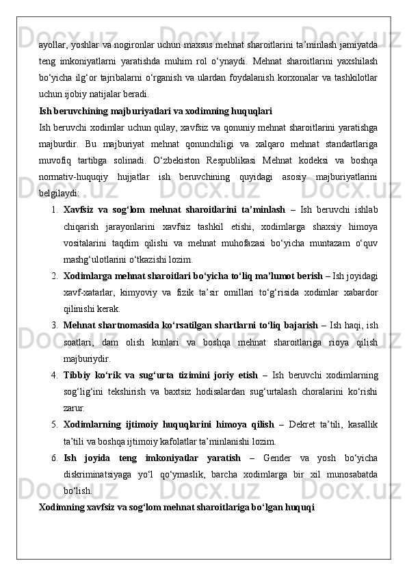 ayollar, yoshlar va nogironlar uchun maxsus mehnat sharoitlarini ta’minlash jamiyatda
teng   imkoniyatlarni   yaratishda   muhim   rol   o‘ynaydi.   Mehnat   sharoitlarini   yaxshilash
bo‘yicha  ilg‘or  tajribalarni  o‘rganish  va ulardan  foydalanish  korxonalar  va tashkilotlar
uchun ijobiy natijalar beradi.
Ish beruvchining majburiyatlari va xodimning huquqlari
Ish beruvchi xodimlar uchun qulay, xavfsiz va qonuniy mehnat sharoitlarini yaratishga
majburdir.   Bu   majburiyat   mehnat   qonunchiligi   va   xalqaro   mehnat   standartlariga
muvofiq   tartibga   solinadi.   O‘zbekiston   Respublikasi   Mehnat   kodeksi   va   boshqa
normativ-huquqiy   hujjatlar   ish   beruvchining   quyidagi   asosiy   majburiyatlarini
belgilaydi:
1. Xavfsiz   va   sog‘lom   mehnat   sharoitlarini   ta’minlash   –   Ish   beruvchi   ishlab
chiqarish   jarayonlarini   xavfsiz   tashkil   etishi,   xodimlarga   shaxsiy   himoya
vositalarini   taqdim   qilishi   va   mehnat   muhofazasi   bo‘yicha   muntazam   o‘quv
mashg‘ulotlarini o‘tkazishi lozim.
2. Xodimlarga mehnat sharoitlari bo‘yicha to‘liq ma’lumot berish  – Ish joyidagi
xavf-xatarlar,   kimyoviy   va   fizik   ta’sir   omillari   to‘g‘risida   xodimlar   xabardor
qilinishi kerak.
3. Mehnat shartnomasida ko‘rsatilgan shartlarni to‘liq bajarish   – Ish haqi, ish
soatlari,   dam   olish   kunlari   va   boshqa   mehnat   sharoitlariga   rioya   qilish
majburiydir.
4. Tibbiy   ko‘rik   va   sug‘urta   tizimini   joriy   etish   –   Ish   beruvchi   xodimlarning
sog‘lig‘ini   tekshirish   va   baxtsiz   hodisalardan   sug‘urtalash   choralarini   ko‘rishi
zarur.
5. Xodimlarning   ijtimoiy   huquqlarini   himoya   qilish   –   Dekret   ta’tili,   kasallik
ta’tili va boshqa ijtimoiy kafolatlar ta’minlanishi lozim.
6. Ish   joyida   teng   imkoniyatlar   yaratish   –   Gender   va   yosh   bo‘yicha
diskriminatsiyaga   yo‘l   qo‘ymaslik,   barcha   xodimlarga   bir   xil   munosabatda
bo‘lish.
Xodimning xavfsiz va sog‘lom mehnat sharoitlariga bo‘lgan huquqi 