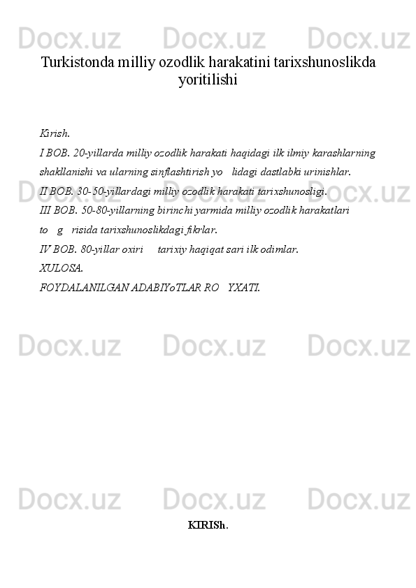 Turkistonda milliy ozodlik harakatini tarixshunoslikda
yoritilishi
Kirish.
I BOB. 20-yillarda milliy ozodlik harakati haqidagi ilk ilmiy karashlarning
shakllanishi va ularning sinflashtirish yo lidagi dastlabki urinishlar.
II BOB. 30-50-yillardagi milliy ozodlik harakati tarixshunosligi.
III BOB. 50-80-yillarning birinchi yarmida milliy ozodlik harakatlari 
to g risida tarixshunoslikdagi fikrlar.	
 
IV BOB. 80-yillar oxiri   tarixiy haqiqat sari ilk odimlar.	

XULOSA.
FOYDALANILGAN ADABIYoTLAR RO YXATI.	

KIRISh. 