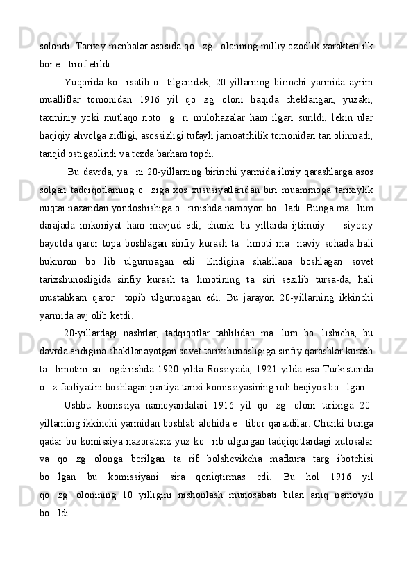 solondi. Tarixiy manbalar asosida qo zg olonning milliy ozodlik xarakteri ilk 
bor e tirof etildi.	

Yuqorida   ko rsatib   o tilganidek,   20-yillarning   birinchi   yarmida   ayrim	
 
mualliflar   tomonidan   1916   yil   qo zg oloni   haqida   cheklangan,   yuzaki,	
 
taxminiy   yoki   mutlaqo   noto g ri   mulohazalar   ham   ilgari   surildi,   lekin   ular	
 
haqiqiy ahvolga zidligi, asossizligi tufayli jamoatchilik tomonidan tan olinmadi,
tanqid ostigaolindi va tezda barham topdi.
  Bu davrda, ya ni 20-yillarning birinchi yarmida ilmiy qarashlarga asos	

solgan   tadqiqotlarning   o ziga   xos   xususiyatlaridan   biri   muammoga   tarixiylik	

nuqtai nazaridan yondoshishiga o rinishda namoyon bo ladi. Bunga ma lum	
  
darajada   imkoniyat   ham   mavjud   edi,   chunki   bu   yillarda   ijtimoiy     siyosiy	

hayotda   qaror   topa   boshlagan   sinfiy   kurash   ta limoti   ma naviy   sohada   hali	
 
hukmron   bo lib   ulgurmagan   edi.   Endigina   shakllana   boshlagan   sovet	

tarixshunosligida   sinfiy   kurash   ta limotining   ta siri   sezilib   tursa-da,   hali	
 
mustahkam   qaror     topib   ulgurmagan   edi.   Bu   jarayon   20-yillarning   ikkinchi
yarmida avj olib ketdi.
20-yillardagi   nashrlar,   tadqiqotlar   tahlilidan   ma lum   bo lishicha,   bu	
 
davrda endigina shakllanayotgan sovet tarixshunosligiga sinfiy qarashlar kurash
ta limotini   so ngdirishda   1920   yilda   Rossiyada,   1921   yilda   esa   Turkistonda	
 
o z faoliyatini boshlagan partiya tarixi komissiyasining roli beqiyos bo lgan.
 
Ushbu   komissiya   namoyandalari   1916   yil   qo zg oloni   tarixiga   20-	
 
yillarning ikkinchi yarmidan boshlab alohida e tibor qaratdilar. Chunki bunga	

qadar   bu   komissiya   nazoratisiz   yuz   ko rib   ulgurgan   tadqiqotlardagi   xulosalar	

va   qo zg olonga   berilgan   ta rif   bolshevikcha   mafkura   targ ibotchisi	
   
bo lgan   bu   komissiyani   sira   qoniqtirmas   edi.   Bu   hol   1916   yil	

qo zg olonining   10   yilligini   nishonlash   munosabati   bilan   aniq   namoyon
 
bo ldi.
 