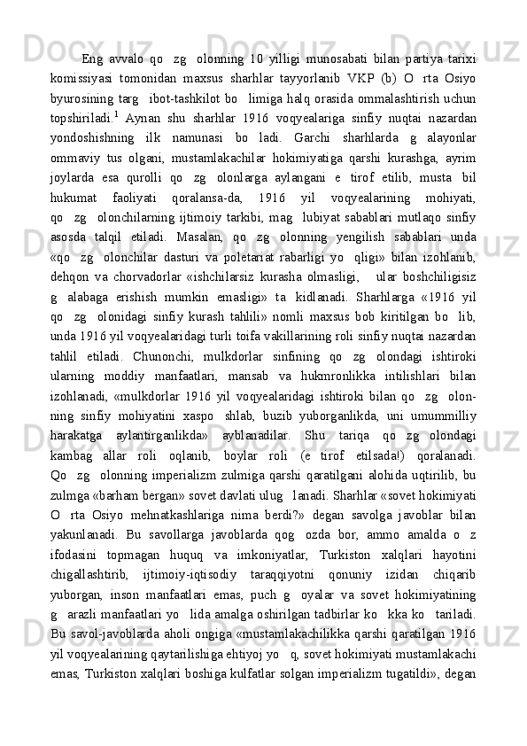 Eng   avvalo   qo zg olonning   10   yilligi   munosabati   bilan   partiya   tarixi 
komissiyasi   tomonidan   maxsus   sharhlar   tayyorlanib   VKP   (b)   O rta   Osiyo	

byurosining targ ibot-tashkilot bo limiga halq orasida ommalashtirish  uchun	
 
topshiriladi. 1
  Aynan   shu   sharhlar   1916   voqyealariga   sinfiy   nuqtai   nazardan
yondoshishning   ilk   namunasi   bo ladi.   Garchi   sharhlarda   g alayonlar	
 
ommaviy   tus   olgani,   mustamlakachilar   hokimiyatiga   qarshi   kurashga,   ayrim
joylarda   esa   qurolli   qo zg olonlarga   aylangani   e tirof   etilib,   musta bil	
   
hukumat   faoliyati   qoralansa-da,   1916   yil   voqyealarining   mohiyati,
qo zg olonchilarning   ijtimoiy   tarkibi,   mag lubiyat   sabablari   mutlaqo   sinfiy	
  
asosda   talqil   etiladi.   Masalan,   qo zg olonning   yengilish   sabablari   unda	
 
«qo zg olonchilar   dasturi   va   poletariat   rabarligi   yo qligi»   bilan   izohlanib,	
  
dehqon   va   chorvadorlar   «ishchilarsiz   kurasha   olmasligi,   ular   boshchiligisiz	

g alabaga   erishish   mumkin   emasligi»   ta kidlanadi.   Sharhlarga   «1916   yil	
 
qo zg olonidagi   sinfiy   kurash   tahlili»   nomli   maxsus   bob   kiritilgan   bo lib,
  
unda 1916 yil voqyealaridagi turli toifa vakillarining roli sinfiy nuqtai nazardan
tahlil   etiladi.   Chunonchi,   mulkdorlar   sinfining   qo zg olondagi   ishtiroki	
 
ularning   moddiy   manfaatlari,   mansab   va   hukmronlikka   intilishlari   bilan
izohlanadi,   «mulkdorlar   1916   yil   voqyealaridagi   ishtiroki   bilan   qo zg olon-	
 
ning   sinfiy   mohiyatini   xaspo shlab,   buzib   yuborganlikda,   uni   umummilliy	

harakatga   aylantirganlikda»   ayblanadilar.   Shu   tariqa   qo zg olondagi	
 
kambag allar   roli   oqlanib,   boylar   roli   (e tirof   etilsada!)   qoralanadi.	
 
Qo zg olonning   imperializm   zulmiga   qarshi   qaratilgani   alohida   uqtirilib,   bu	
 
zulmga «barham bergan» sovet davlati ulug lanadi. Sharhlar «sovet hokimiyati	

O rta   Osiyo   mehnatkashlariga   nima   berdi?»   degan   savolga   javoblar   bilan	

yakunlanadi.   Bu   savollarga   javoblarda   qog ozda   bor,   ammo   amalda   o z	
 
ifodasini   topmagan   huquq   va   imkoniyatlar,   Turkiston   xalqlari   hayotini
chigallashtirib,   ijtimoiy-iqtisodiy   taraqqiyotni   qonuniy   izidan   chiqarib
yuborgan,   inson   manfaatlari   emas,   puch   g oyalar   va   sovet   hokimiyatining

g arazli manfaatlari yo lida amalga oshirilgan tadbirlar ko kka ko tariladi.	
   
Bu   savol-javoblarda   aholi   ongiga   «mustamlakachilikka   qarshi   qaratilgan   1916
yil voqyealarining qaytarilishiga ehtiyoj yo q, sovet hokimiyati mustamlakachi	

emas, Turkiston xalqlari boshiga kulfatlar solgan imperializm tugatildi», degan 