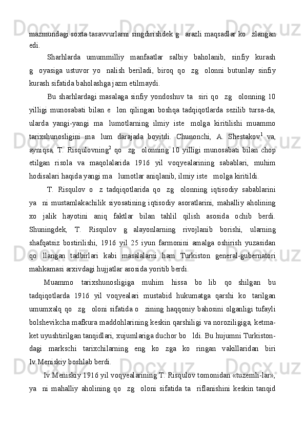 mazmundagi soxta tasavvurlarni singdirishdek g arazli maqsadlar ko zlangan 
edi.
Sharhlarda   umummilliy   manfaatlar   salbiy   baholanib,   sinfiy   kurash
g oyasiga   ustuvor   yo nalish   beriladi,   biroq   qo zg olonni   butunlay   sinfiy	
   
kurash sifatida baholashga jazm etilmaydi.
Bu sharhlardagi masalaga sinfiy yondoshuv ta siri qo zg olonning 10	
  
yilligi   munosabati   bilan   e lon   qilingan   boshqa   tadqiqotlarda   sezilib   tursa-da,	

ularda   yangi-yangi   ma lumotlarning   ilmiy   iste molga   kiritilishi   muammo	
 
tarixshunosligini   ma lum   darajada   boyitdi.   Chunonchi,   A.   Shestakov	
 1
  va,
ayniqsa,   T.   Risqulovning 2
  qo zg olonning   10   yilligi   munosabati   bilan   chop	
 
etilgan   risola   va   maqolalarida   1916   yil   voqyealarining   sabablari,   muhim
hodisalari haqida yangi ma lumotlar aniqlanib, ilmiy iste molga kiritildi.	
 
T.   Risqulov   o z   tadqiqotlarida   qo zg olonning   iqtisodiy   sabablarini	
  
ya ni   mustamlakachilik  siyosatining   iqtisodiy  asoratlarini,   mahalliy  aholining	

xo jalik   hayotini   aniq   faktlar   bilan   tahlil   qilish   asosida   ochib   berdi.

Shuningdek,   T.   Risqulov   g alayonlarning   rivojlanib   borishi,   ularning	

shafqatsiz   bostirilishi,   1916   yil   25   iyun   farmonini   amalga   oshirish   yuzasidan
qo llangan   tadbirlari   kabi   masalalarni   ham   Turkiston   general-gubernatori	

mahkamasi arxivdagi hujjatlar asosida yoritib berdi.
Muammo   tarixshunosligiga   muhim   hissa   bo lib   qo shilgan   bu	
 
tadqiqotlarda   1916   yil   voqyealari   mustabid   hukumatga   qarshi   ko tarilgan	

umumxalq qo zg oloni sifatida o zining haqqoniy bahosini olganligi tufayli	
  
bolshevikcha mafkura maddohlarining keskin qarshiligi va noroziligiga, ketma-
ket uyushtirilgan tanqidlari, xujumlariga duchor bo ldi. Bu hujumni Turkiston-	

dagi   markschi   tarixchilarning   eng   ko zga   ko ringan   vakillaridan   biri	
 
Iv.Meniskiy boshlab berdi.
Iv.Meniskiy 1916 yil voqyealarining T. Risqulov tomonidan «tuzemli-lar»,
ya ni   mahalliy   aholining   qo zg oloni   sifatida   ta riflanishini   keskin   tanqid	
    