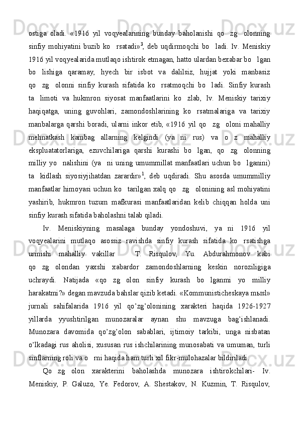 ostiga   oladi.   «1916   yil   voqyealarining   bunday   baholanishi   qo zg olonning 
sinfiy  mohiyatini  buzib  ko rsatadi»	
 3
, deb  uqdirmoqchi  bo ladi.  Iv.  Meniskiy	
1916 yil voqyealarida mutlaqo ishtirok etmagan, hatto ulardan bexabar bo lgan	

bo lishiga   qaramay,   hyech   bir   isbot   va   dalilsiz,   hujjat   yoki   manbasiz	

qo zg olonni   sinfiy   kurash   sifatida   ko rsatmoqchi   bo ladi.   Sinfiy   kurash
   
ta limoti   va   hukmron   siyosat   manfaatlarini   ko zlab,   Iv.   Meniskiy   tarixiy
 
haqiqatga,   uning   guvohlari,   zamondoshlarining   ko rsatmalariga   va   tarixiy	

manbalarga   qarshi   boradi,   ularni   inkor   etib,   «1916   yil   qo zg oloni   mahalliy	
 
mehnatkash   kambag allarning   kelgindi   (ya ni   rus)   va   o z   mahalliy	
  
ekspluatatorlariga,   ezuvchilariga   qarshi   kurashi   bo lgan,   qo zg olonning	
  
milliy   yo nalishini   (ya ni   uning   umummillat   manfaatlari   uchun   bo lganini)	
  
ta kidlash   siyosiyjihatdan   zarardir»	
 1
,   deb   uqdiradi.   Shu   asosda   umummilliy
manfaatlar himoyasi uchun ko tarilgan xalq qo zg olonining asl mohiyatini	
  
yashirib,   hukmron   tuzum   mafkurasi   manfaatlaridan   kelib   chiqqan   holda   uni
sinfiy kurash sifatida baholashni talab qiladi.
Iv.   Meniskiyning   masalaga   bunday   yondoshuvi,   ya ni   1916   yil	

voqyealarini   mutlaqo   asossiz   ravishda   sinfiy   kurash   sifatida   ko rsatishga	

urinishi   mahalliy   vakillar     T.   Risqulov,   Yu.   Abdurahmonov   kabi	

qo zg olondan   yaxshi   xabardor   zamondoshlarning   keskin   noroziligiga	
 
uchraydi.   Natijada   «qo zg olon   sinfiy   kurash   bo lganmi   yo   milliy	
  
harakatmi?» degan mavzuda bahslar qizib ketadi. «Kommunisticheskaya m ы sl»
jurnali   sahifalarida   1916   yil   qo’zg’olonining   xarakteri   haqida   1926-1927
yillarda   yyushtirilgan   munozaralar   aynan   shu   mavzuga   bag’ishlanadi.
Munozara   davomida   qo’zg’olon   sabablari,   ijtimoiy   tarkibi,   unga   nisbatan
o’lkadagi   rus   aholisi,   xususan   rus   ishchilarining   munosabati   va   umuman,   turli
sinflarning roli va o rni haqida ham turli xil fikr-mulohazalar bildiriladi.	

Qo zg olon   xarakterini   baholashda   munozara   ishtirokchilari-   Iv.	
 
Meniskiy,   P.   Galuzo,   Ye.   Fedorov,   A.   Shestakov,   N.   Kuzmin,   T.   Risqulov, 