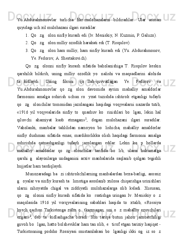 Yu.Abdurahmonovlar   turlicha   fikr-mulohazalarni   bildiradilar.   Ular   asosan
quyidagi uch xil mulohazani ilgari suradilar:
1. Qo zg olon sinfiy kurash edi (Iv. Meniskiy, N. Kuzmin, P. Galuzo). 
2. Qo zg olon milliy ozodlik harakati edi (T. Risqulov).
 
3. Qo zg olon   ham   milliy,   ham   sinfiy   kurash   edi   (Yu.   Abdurahmonov,
 
Ye. Fedorov, A. Shestakovich).
Qo zg olonni   sinfiy   kurash   sifatida   baholanishiga   T.   Risqulov   keskin	
 
qarshilik   bildirib,   uning   milliy   ozodlik   yo nalishi   va   maqsadlarini   alohida	

ta kidlaydi.   Uning   fikrini   qo llab-quvvatlagan   Ye.   Fedorov   va	
 
Yu.Abdurahmonovlar   qo zg olon   davomida   ayrim   mahalliy   amaldorlar	
 
farmonini   amalga   oshirish   uchun   ro yxat   tuzishda   ishtirok   etganligi   tufayli	

qo zg olonchilar   tomonidan   jazolangani   haqidagi   voqyealarni   nazarda   tutib,	
 
«1916   yil   voqyealarida   sinfiy   to qnashuv   ko rinishlari   bo lgan,   lekin   hal	
  
qiluvchi   ahamiyat   kasb   etmagan» 1
,   degan   mulohazani   ilgari   suradilar.
Vaholanki,   manbalar   tahlilidan   namoyon   bo lishicha,   mahalliy   amaldorlar	

sinfiy   dushman   sifatida   emas,   mardikorlikka   olish   haqidagi   farmonni   amalga
oshirishda   qatnashganligi   tufayli   jazolangan   edilar.   Lekin   ko p   hollarda	

mahalliy   amaldorlar   qo zg olonchilar   tarifida   bo lib,   ularni   hukumatga	
  
qarshi   g alayonlarga   undaganini   arxiv   manbalarida   saqlanib   qolgan   tegishli	

hujjatlar ham tasdiqlaydi.
Munozaradagi   ba zi   ishtirokchilarning   manbalardan   bexa-barligi,   asossiz	

g oyalar va sinfiy kurash ta limotiga asoslanib xulosa chiqarishga urinishlari	
 
ularni   nihoyatda   chigal   va   ziddiyatli   mulohazalarga   olib   keladi.   Xususan,
qo zg olonni   sinfiy   kurash   sifatida   ko rsatishga   uringan   Iv.   Meniskiy   o z
   
maqolasida   1916   yil   vorqyealarining   sabablari   haqida   to xtalib,   «Rossiya	

hyech   qachon   Turkistonga   zulm   o tkazmagan,   uni   o z   mahalliy   ezuvchilari	
 
ezgan» 1
,   deb   ta kidlashgacha   boradi.   Shu   tariqa   butun   jahon   jamoatchiligi	

guvoh bo lgan, hatto bolsheviklar ham tan olib, e tirof etgan tarixiy haqiqat -	
 
Turkistonning   podsho   Rossiyasi   mustamlakasi   bo lganligi   ikki   og iz   so z	
   