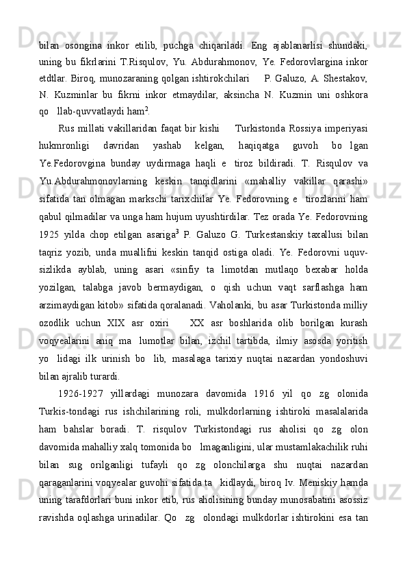 bilan   osongina   inkor   etilib,   puchga   chiqariladi.   Eng   ajablanarlisi   shundaki,
uning   bu   fikrlarini   T.Risqulov,   Yu.   Abdurahmonov,   Ye.   Fedorovlargina   inkor
etdtlar. Biroq, munozaraning qolgan ishtirokchilari   P. Galuzo, A. Shestakov,
N.   Kuzminlar   bu   fikrni   inkor   etmaydilar,   aksincha   N.   Kuzmin   uni   oshkora
qo llab-quvvatlaydi ham	
 2
.
Rus  millati   vakillaridan   faqat   bir   kishi     Turkistonda   Rossiya  imperiyasi	

hukmronligi   davridan   yashab   kelgan,   haqiqatga   guvoh   bo lgan	

Ye.Fedorovgina   bunday   uydirmaga   haqli   e tiroz   bildiradi.   T.   Risqulov   va	

Yu.Abdurahmonovlarning   keskin   tanqidlarini   «mahalliy   vakillar   qarashi»
sifatida   tan   olmagan   markschi   tarixchilar   Ye.   Fedorovning   e tirozlarini   ham	

qabul qilmadilar va unga ham hujum uyushtirdilar. Tez orada Ye. Fedorovning
1925   yilda   chop   etilgan   asariga 3
  P.   Galuzo   G.   Turkestanskiy   taxallusi   bilan
taqriz   yozib,   unda   muallifni   keskin   tanqid   ostiga   oladi.   Ye.   Fedorovni   uquv-
sizlikda   ayblab,   uning   asari   «sinfiy   ta limotdan   mutlaqo   bexabar   holda	

yozilgan,   talabga   javob   bermaydigan,   o qish   uchun   vaqt   sarflashga   ham

arzimaydigan kitob» sifatida qoralanadi. Vaholanki, bu asar Turkistonda milliy
ozodlik   uchun   XIX   asr   oxiri     XX   asr   boshlarida   olib   borilgan   kurash	

voqyealarini   aniq   ma lumotlar   bilan,   izchil   tartibda,   ilmiy   asosda   yoritish	

yo lidagi   ilk   urinish   bo lib,   masalaga   tarixiy   nuqtai   nazardan   yondoshuvi	
 
bilan ajralib turardi.
1926-1927   yillardagi   munozara   davomida   1916   yil   qo zg olonida	
 
Turkis-tondagi   rus   ishchilarining   roli,   mulkdorlarning   ishtiroki   masalalarida
ham   bahslar   boradi.   T.   risqulov   Turkistondagi   rus   aholisi   qo zg olon	
 
davomida mahalliy xalq tomonida bo lmaganligini, ular mustamlakachilik ruhi	

bilan   sug orilganligi   tufayli   qo zg olonchilarga   shu   nuqtai   nazardan	
  
qaraganlarini voqyealar guvohi sifatida ta kidlaydi, biroq Iv. Meniskiy hamda	

uning tarafdorlari buni inkor etib, rus aholisining bunday munosabatini asossiz
ravishda   oqlashga   urinadilar.   Qo zg olondagi   mulkdorlar   ishtirokini   esa   tan	
  