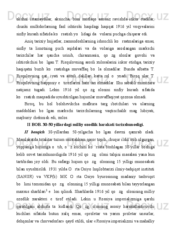 olishni   istamaydilar,   aksincha,   buni   mutlaqo   asossiz   ravishda   inkor   etadilar,
chunki   mulkdorlarning   faol   ishtiroki   haqidagi   haqiqat   1916   yil   voqyealarini
sinfiy kurash sifatida ko rsatish yo lidagi da volarni puchga chiqarar edi.  
Aniq tarixiy hujjatlar, zamondoshlarning ishonchli ko rsatmalariga emas,	

sinfiy   ta limotning   puch   aqidalari   va   da volariga   asoslangan   markschi	
 
tarixchilar   har   qancha   urinib,   chiranmasin,   qo zg olonlar   guvohi   va	
 
ishtirokchisi bo lgan T. Risqulovning asosli xulosalarini inkor etishga, tarixiy	

haqiqatni   buzib   ko rsatishga   muvaffaq   bo la   olmadilar.   Bunda   albatta   T.	
 
Risqulovning   qat iyati   va   asosli   dalillari   katta   rol   o ynadi.   Biroq   ular   T.	
 
Risqulovning haqqoniy e tirozlarini ham tan olmadilar. Shu sababli munozara	

natijasiz   tugadi.   Lekin   1916   yil   qo zg olonini   sinfiy   kurash   sifatida	
 
ko rsatish maqsadida uyushtirilgan hujumlar muvaffaqiyat qozona olmadi.	

Biroq,   bu   hol   bolshevikcha   mafkura   targ ibotchilari   va   ularning	

maddohlari   bo lgan   markschi   tarixchilarning   vaqtinchalik   mag lubiyati,	
 
majburiy chekinish edi, xolos.
II BOB. 30-50 yillardagi milliy ozodlik harakati tarixshunosligi.
II   bosqich   30-yillardan   50-yilgacha   bo lgan   davrni   qamrab   oladi.	

Mamlakatda totalitar tuzum mustahkam qaror topib, chuqur ildiz otib ulgurgan,
yoppasiga   hujumga   o tib,   o z   kuchini   ko rsata   boshlagan   30-yillar   boshiga	
  
kelib sovet tarixshunosligida 1916 yil qo zg oloni talqini masalasi yana kun	
 
tartibidan   joy   oldi.   Bu   safargi   hujum   qo zg olonning   15   yilligi   munosabati
 
bilan uyushtirildi. 1931 yilda O rta Osiyo Inqilobtarixi ilmiy-tadqiqot instituti	

(SANIIR)   va   VKP(b)   MK   O rta   Osiyo   byurosining   madaniy   tashviqot

bo limi tomonidan qo zg olonning 15 yilligi munosabati bilan tayyorlangan	
  
maxsus sharhlari 1
  e lon qilindi.  Sharhlarda  1916 yil qo zg olonining milliy	
  
ozodlik   xarakteri   e tirof   etiladi.   Lekin   u   Rossiya   imperializmiga   qarshi

qaratilgani   alohida   ta kidlandi.   Qo zg olonning   asosiy   harakatlantiruvchi	
  
kuchlari   sifatida   butun   xalq   emas,   «proletar   va   yarim   proletar   unsurlar,
dehqonlar va chorvadorlar» qayd etildi, ular «Rossiya imperializmi va mahalliy 